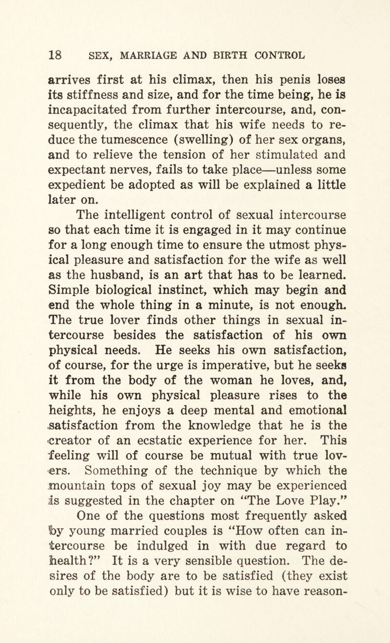 arrives first at his climax, then his penis loses its stiffness and size, and for the time being, he is incapacitated from further intercourse, and, con¬ sequently, the climax that his wife needs to re¬ duce the tumescence (swelling) of her sex organs, and to relieve the tension of her stimulated and expectant nerves, fails to take place—unless some expedient be adopted as will be explained a little later on. The intelligent control of sexual intercourse so that each time it is engaged in it may continue for a long enough time to ensure the utmost phys¬ ical pleasure and satisfaction for the wife as well as the husband, is an art that has to be learned. Simple biological instinct, which may begin and end the whole thing in a minute, is not enough. The true lover finds other things in sexual in¬ tercourse besides the satisfaction of his own physical needs. He seeks his own satisfaction, of course, for the urge is imperative, but he seeks it from the body of the woman he loves, and, while his own physical pleasure rises to the heights, he enjoys a deep mental and emotional .satisfaction from the knowledge that he is the creator of an ecstatic experience for her. This feeling will of course be mutual with true lov¬ ers. Something of the technique by which the mountain tops of sexual joy may be experienced is suggested in the chapter on “The Love Play.” One of the questions most frequently asked t>y young married couples is “How often can in¬ tercourse be indulged in with due regard to health?” It is a very sensible question. The de¬ sires of the body are to be satisfied (they exist only to be satisfied) but it is wise to have reason-