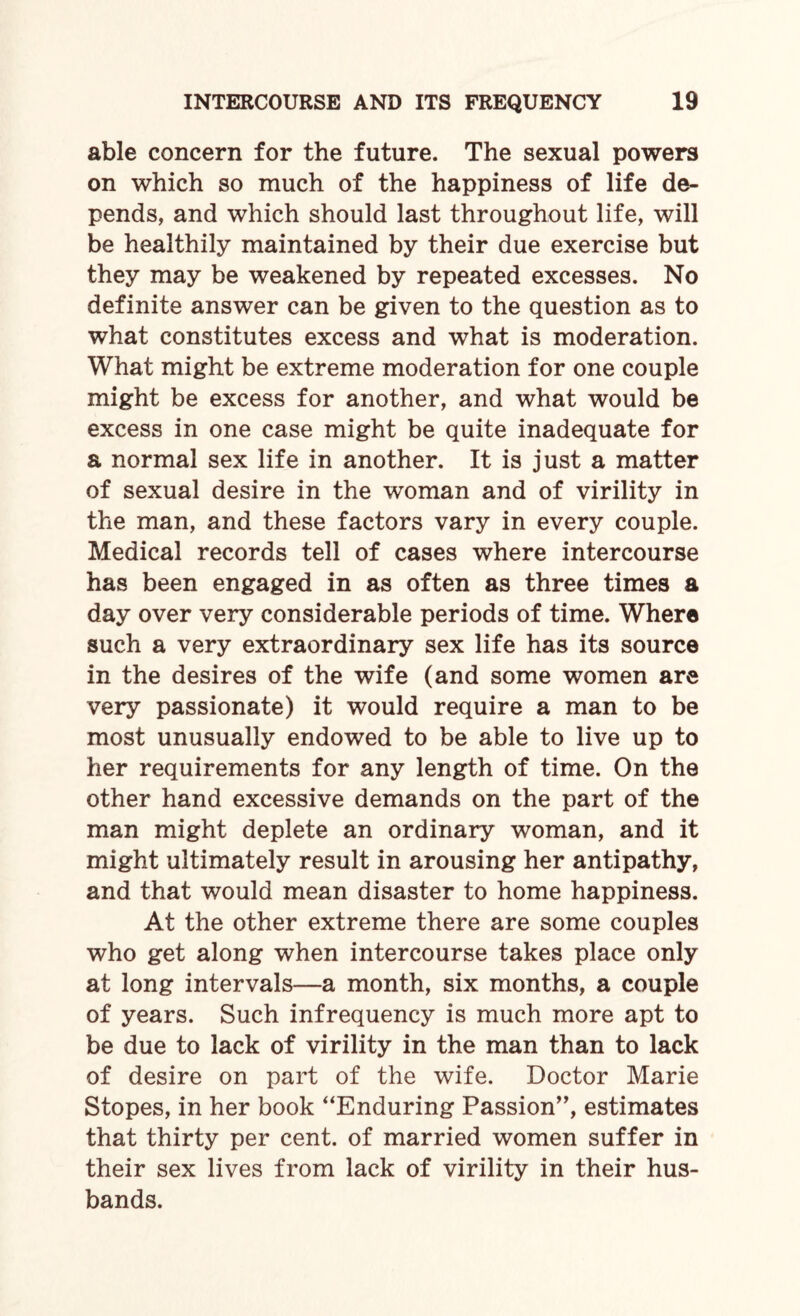 able concern for the future. The sexual powers on which so much of the happiness of life de¬ pends, and which should last throughout life, will be healthily maintained by their due exercise but they may be weakened by repeated excesses. No definite answer can be given to the question as to what constitutes excess and what is moderation. What might be extreme moderation for one couple might be excess for another, and what would be excess in one case might be quite inadequate for a normal sex life in another. It is just a matter of sexual desire in the woman and of virility in the man, and these factors vary in every couple. Medical records tell of cases where intercourse has been engaged in as often as three times a day over very considerable periods of time. Where such a very extraordinary sex life has its source in the desires of the wife (and some women are very passionate) it would require a man to be most unusually endowed to be able to live up to her requirements for any length of time. On the other hand excessive demands on the part of the man might deplete an ordinary woman, and it might ultimately result in arousing her antipathy, and that would mean disaster to home happiness. At the other extreme there are some couples who get along when intercourse takes place only at long intervals—a month, six months, a couple of years. Such infrequency is much more apt to be due to lack of virility in the man than to lack of desire on part of the wife. Doctor Marie Stopes, in her book “Enduring Passion”, estimates that thirty per cent, of married women suffer in their sex lives from lack of virility in their hus¬ bands.