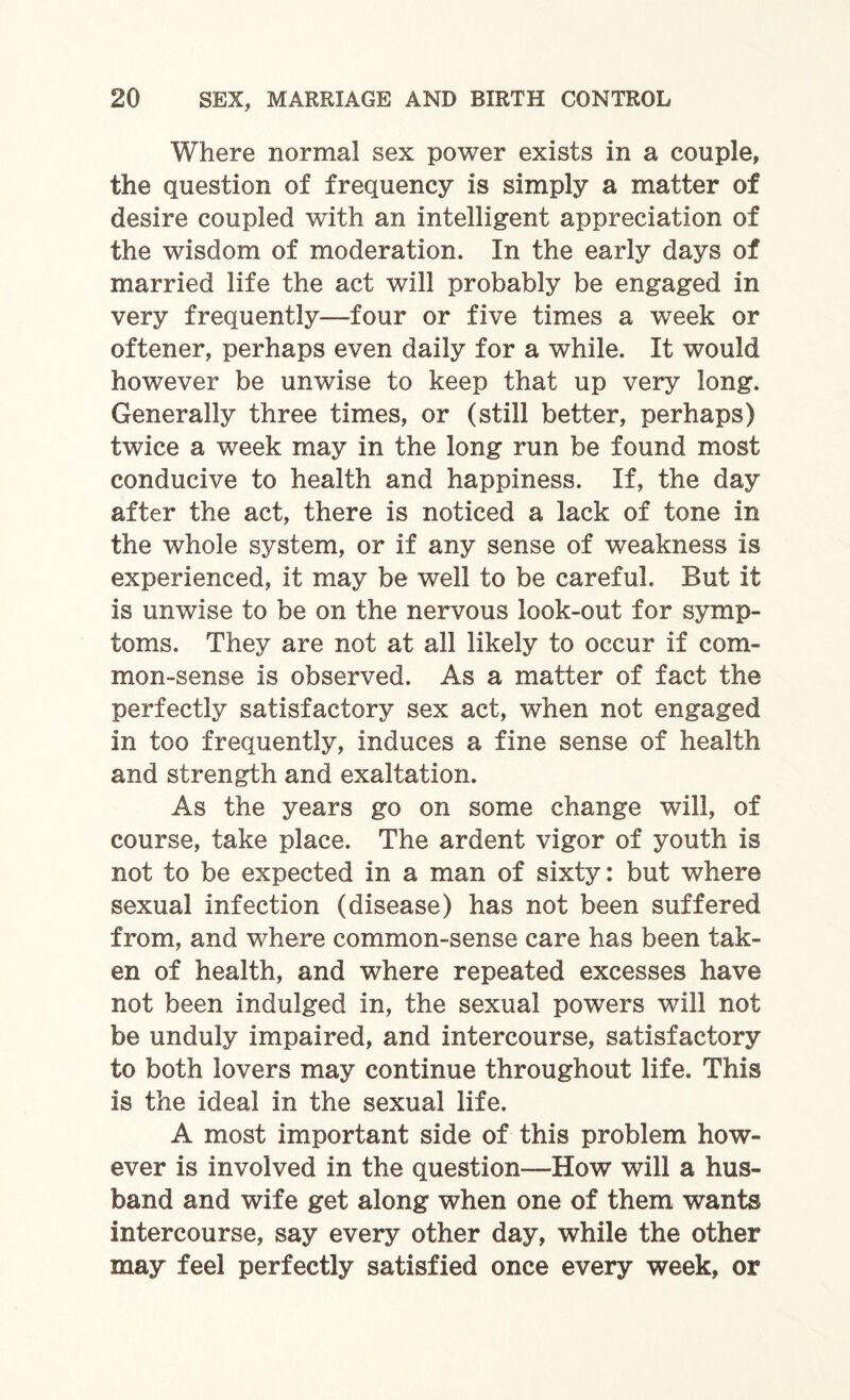 Where normal sex power exists in a couple, the question of frequency is simply a matter of desire coupled with an intelligent appreciation of the wisdom of moderation. In the early days of married life the act will probably be engaged in very frequently—four or five times a week or oftener, perhaps even daily for a while. It would however be unwise to keep that up very long. Generally three times, or (still better, perhaps) twice a week may in the long run be found most conducive to health and happiness. If, the day after the act, there is noticed a lack of tone in the whole system, or if any sense of weakness is experienced, it may be well to be careful. But it is unwise to be on the nervous look-out for symp¬ toms. They are not at all likely to occur if com¬ mon-sense is observed. As a matter of fact the perfectly satisfactory sex act, when not engaged in too frequently, induces a fine sense of health and strength and exaltation. As the years go on some change will, of course, take place. The ardent vigor of youth is not to be expected in a man of sixty: but where sexual infection (disease) has not been suffered from, and where common-sense care has been tak¬ en of health, and where repeated excesses have not been indulged in, the sexual powers will not be unduly impaired, and intercourse, satisfactory to both lovers may continue throughout life. This is the ideal in the sexual life. A most important side of this problem how¬ ever is involved in the question—How will a hus¬ band and wife get along when one of them wants intercourse, say every other day, while the other may feel perfectly satisfied once every week, or