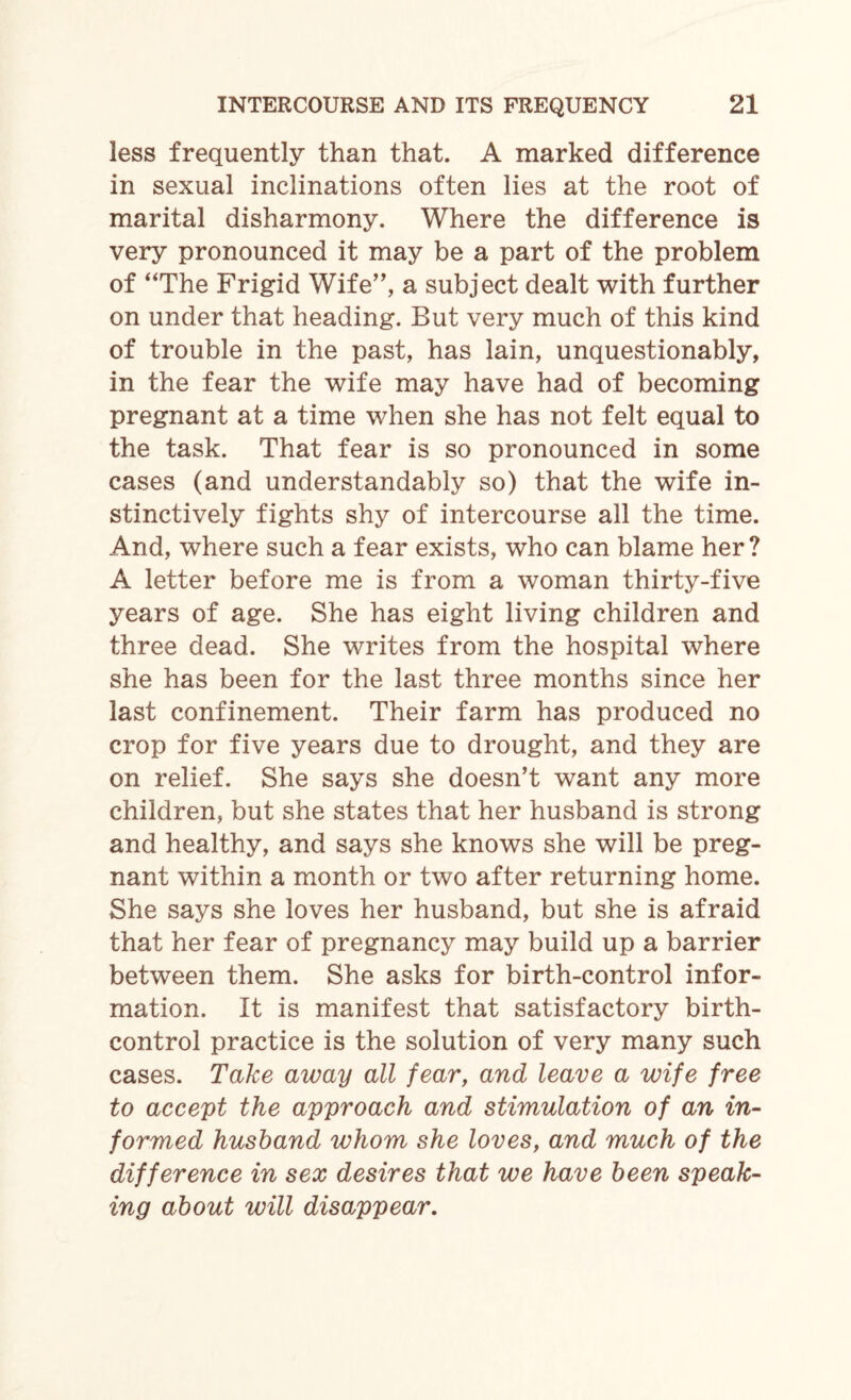 less frequently than that. A marked difference in sexual inclinations often lies at the root of marital disharmony. Where the difference is very pronounced it may be a part of the problem of “The Frigid Wife”, a subject dealt with further on under that heading. But very much of this kind of trouble in the past, has lain, unquestionably, in the fear the wife may have had of becoming pregnant at a time when she has not felt equal to the task. That fear is so pronounced in some cases (and understandably so) that the wife in¬ stinctively fights shy of intercourse all the time. And, where such a fear exists, who can blame her? A letter before me is from a woman thirty-five years of age. She has eight living children and three dead. She writes from the hospital where she has been for the last three months since her last confinement. Their farm has produced no crop for five years due to drought, and they are on relief. She says she doesn’t want any more children, but she states that her husband is strong and healthy, and says she knows she will be preg¬ nant within a month or two after returning home. She says she loves her husband, but she is afraid that her fear of pregnancy may build up a barrier between them. She asks for birth-control infor¬ mation. It is manifest that satisfactory birth- control practice is the solution of very many such cases. Take away all fear, and leave a wife free to accept the approach and stimulation of an in¬ formed husband whom she loves, and much of the difference in sex desires that we have been speak¬ ing about will disappear.