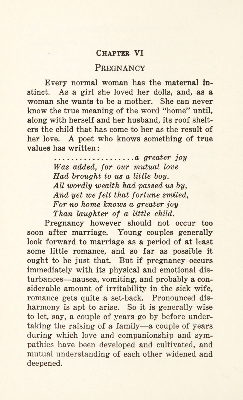 Pregnancy Every normal woman has the maternal in¬ stinct. As a girl she loved her dolls, and, as a woman she wants to be a mother. She can never know the true meaning of the word “home” until, along with herself and her husband, its roof shelt¬ ers the child that has come to her as the result of her love. A poet who knows something of true values has written: .a greater joy Was added, for our mutual love Had brought to us a little boy. All wordly wealth had passed us by, And yet we felt that fortune smiled, For no home knows a greater joy Than laughter of a little child. Pregnancy however should not occur too soon after marriage. Young couples generally look forward to marriage as a period of at least some little romance, and so far as possible it ought to be just that. But if pregnancy occurs immediately with its physical and emotional dis¬ turbances—nausea, vomiting, and probably a con¬ siderable amount of irritability in the sick wife, romance gets quite a set-back. Pronounced dis¬ harmony is apt to arise. So it is generally wise to let, say, a couple of years go by before under¬ taking the raising of a family—a couple of years during which love and companionship and sym¬ pathies have been developed and cultivated, and mutual understanding of each other widened and deepened.