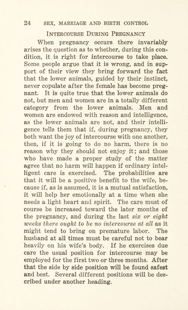 Intercourse During Pregnancy When pregnancy occurs there invariably arises the question as to whether, during this con¬ dition, it is right for intercourse to take place. Some people argue that it is wrong, and in sup¬ port of their view they bring forward the fact that the lower animals, guided by their instinct, never copulate after the female has become preg¬ nant. It is quite true that the lower animals do not, but men and women are in a totally different category from the lower animals. Men and women are endowed with reason and intelligence, as the lower animals are not, and their intelli¬ gence tells them that if, during pregnancy, they both want the joy of intercourse with one another, then, if it is going to do no harm, there is no reason why they should not enjoy it; and those who have made a proper study of the matter agree that no harm will happen if ordinary intel¬ ligent care is exercised. The probabilities are that it will be a positive benefit to the wife, be¬ cause if, as is assumed, it is a mutual satisfaction, it will help her emotionally at a time when she needs a light heart and spirit. The care must of course be increased toward the later months of the pregnancy, and during the last six or eight weeks there ought to be no intercourse at all as it might tend to bring on premature labor. The husband at all times must be careful not to bear heavily on his wife’s body. If he exercises due care the usual position for intercourse may be employed for the first two or three months. After that the side by side position will be found safest and best. Several different positions will be des¬ cribed under another heading.