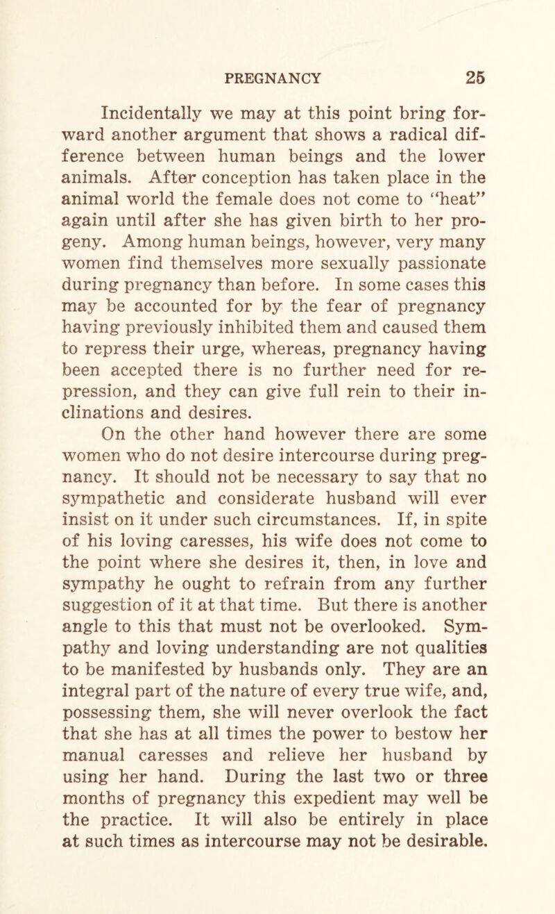 Incidentally we may at this point bring for¬ ward another argument that shows a radical dif¬ ference between human beings and the lower animals. After conception has taken place in the animal world the female does not come to “heat” again until after she has given birth to her pro¬ geny. Among human beings, however, very many women find themselves more sexually passionate during pregnancy than before. In some cases this may be accounted for by the fear of pregnancy having previously inhibited them and caused them to repress their urge, whereas, pregnancy having been accepted there is no further need for re¬ pression, and they can give full rein to their in¬ clinations and desires. On the other hand however there are some women who do not desire intercourse during preg¬ nancy. It should not be necessary to say that no sympathetic and considerate husband will ever insist on it under such circumstances. If, in spite of his loving caresses, his wife does not come to the point where she desires it, then, in love and sympathy he ought to refrain from any further suggestion of it at that time. But there is another angle to this that must not be overlooked. Sym¬ pathy and loving understanding are not qualities to be manifested by husbands only. They are an integral part of the nature of every true wife, and, possessing them, she will never overlook the fact that she has at all times the power to bestow her manual caresses and relieve her husband by using her hand. During the last two or three months of pregnancy this expedient may well be the practice. It will also be entirely in place at such times as intercourse may not be desirable.