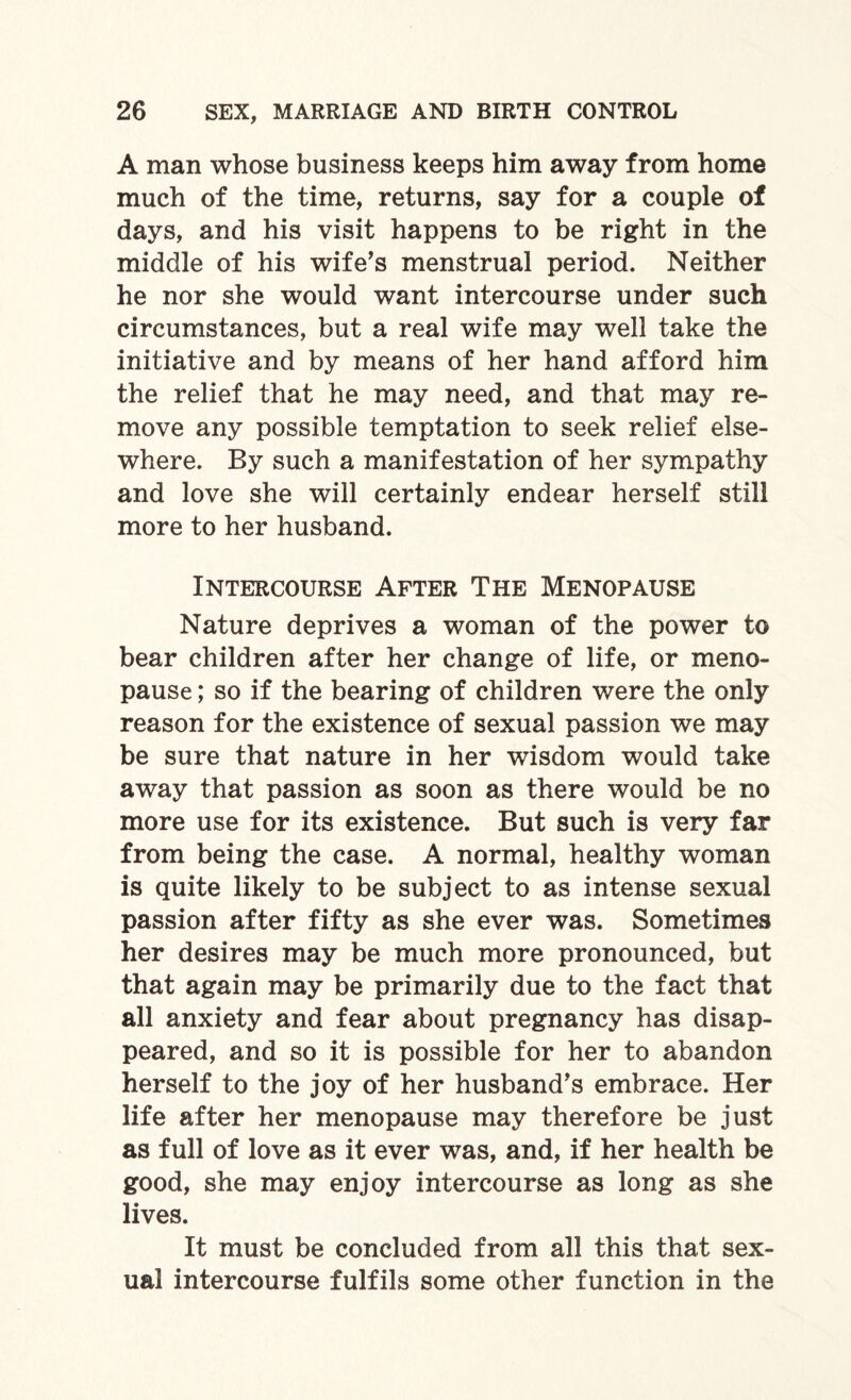 A man whose business keeps him away from home much of the time, returns, say for a couple of days, and his visit happens to be right in the middle of his wife’s menstrual period. Neither he nor she would want intercourse under such circumstances, but a real wife may well take the initiative and by means of her hand afford him the relief that he may need, and that may re¬ move any possible temptation to seek relief else¬ where. By such a manifestation of her sympathy and love she will certainly endear herself still more to her husband. Intercourse After The Menopause Nature deprives a woman of the power to bear children after her change of life, or meno¬ pause ; so if the bearing of children were the only reason for the existence of sexual passion we may be sure that nature in her wrisdom would take away that passion as soon as there would be no more use for its existence. But such is very far from being the case. A normal, healthy woman is quite likely to be subject to as intense sexual passion after fifty as she ever was. Sometimes her desires may be much more pronounced, but that again may be primarily due to the fact that all anxiety and fear about pregnancy has disap¬ peared, and so it is possible for her to abandon herself to the joy of her husband’s embrace. Her life after her menopause may therefore be just as full of love as it ever was, and, if her health be good, she may enjoy intercourse as long as she lives. It must be concluded from all this that sex¬ ual intercourse fulfils some other function in the