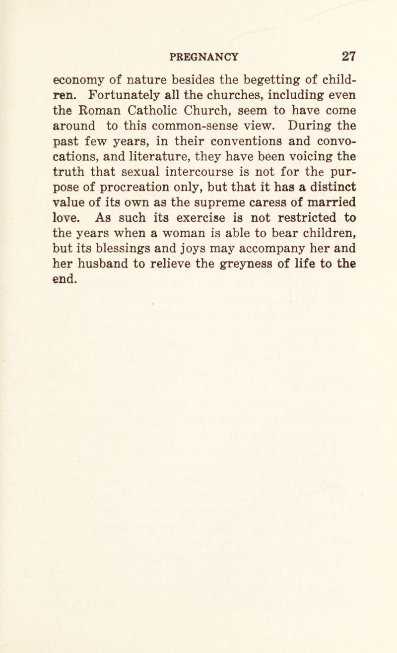 economy of nature besides the begetting of child¬ ren. Fortunately all the churches, including even the Roman Catholic Church, seem to have come around to this common-sense view. During the past few years, in their conventions and convo¬ cations, and literature, they have been voicing the truth that sexual intercourse is not for the pur¬ pose of procreation only, but that it has a distinct value of its own as the supreme caress of married love. As such its exercise is not restricted to the years when a woman is able to bear children, but its blessings and joys may accompany her and her husband to relieve the greyness of life to the end.