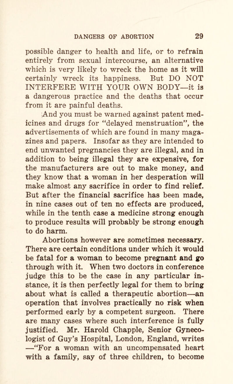 possible danger to health and life, or to refrain entirely from sexual intercourse, an alternative which is very likely to wreck the home as it will certainly wreck its happiness. But DO NOT INTERFERE WITH YOUR OWN BODY—it is a dangerous practice and the deaths that occur from it are painful deaths. ;And you must be warned against patent med¬ icines and drugs for “delayed menstruation”, the advertisements of which are found in many maga¬ zines and papers. Insofar as they are intended to end unwanted pregnancies they are illegal, and in addition to being illegal they are expensive, for the manufacturers are out to make money, and they know that a woman in her desperation will make almost any sacrifice in order to find relief. But after the financial sacrifice has been made, in nine cases out of ten no effects are produced, while in the tenth case a medicine strong enough to produce results will probably be strong enough to do harm. Abortions however are sometimes necessary. There are certain conditions under which it would be fatal for a woman to become pregnant and go through with it. When two doctors in conference judge this to be the case in any particular in¬ stance, it is then perfectly legal for them to bring about what is called a therapeutic abortion—an operation that involves practically no risk when performed early by a competent surgeon. There are many cases where such interference is fully justified. Mr. Harold Chappie, Senior Gyneco¬ logist of Guy’s Hospital, London, England, writes —“For a woman with an uncompensated heart with a family, say of three children, to become