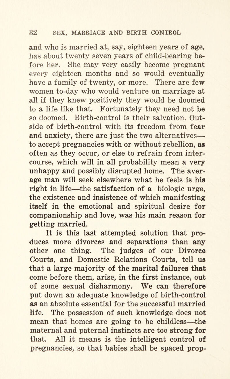 and who is married at, say, eighteen years of age, has about twenty seven years of child-bearing be¬ fore her. She may very easily become pregnant every eighteen months and so would eventually have a family of twenty, or more. There are few women to-day who would venture on marriage at all if they knew positively they would be doomed to a life like that. Fortunately they need not be so doomed. Birth-control is their salvation. Out¬ side of birth-control with its freedom from fear and anxiety, there are just the two alternatives—• to accept pregnancies with or without rebellion, as often as they occur, or else to refrain from inter¬ course, which will in all probability mean a very unhappy and possibly disrupted home. The aver¬ age man will seek elsewhere what he feels is his right in life—the satisfaction of a biologic urge, the existence and insistence of which manifesting itself in the emotional and spiritual desire for companionship and love, was his main reason for getting married. It is this last attempted solution that pro¬ duces more divorces and separations than any other one thing. The judges of our Divorce Courts, and Domestic Relations Courts, tell us that a large majority of the marital failures that come before them, arise, in the first instance, out of some sexual disharmony. We can therefore put down an adequate knowledge of birth-control as an absolute essential for the successful married life. The possession of such knowledge does not mean that homes are going to be childless—the maternal and paternal instincts are too strong for that. All it means is the intelligent control of pregnancies, so that babies shall be spaced prop-