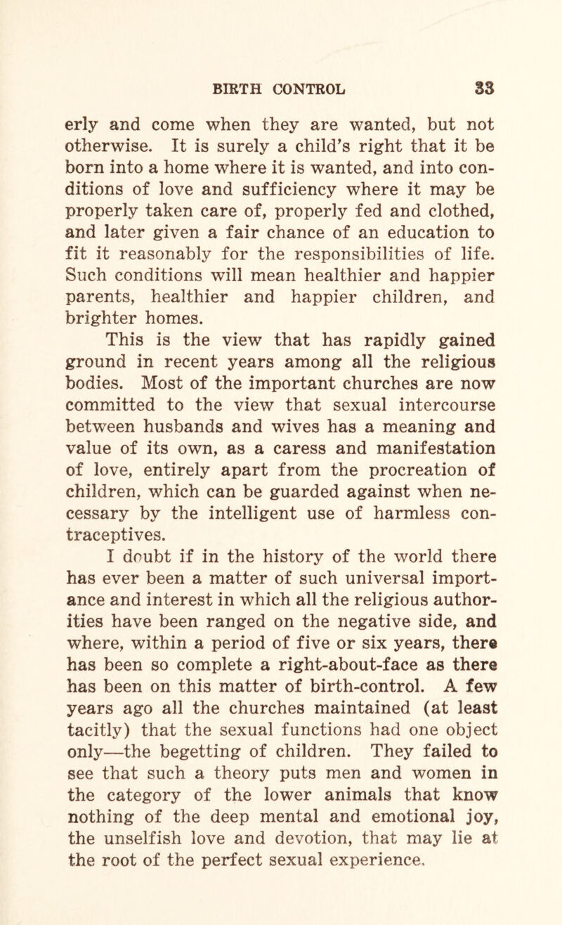 erly and come when they are wanted, but not otherwise. It is surely a child’s right that it be born into a home where it is wanted, and into con¬ ditions of love and sufficiency where it may be properly taken care of, properly fed and clothed, and later given a fair chance of an education to fit it reasonably for the responsibilities of life. Such conditions will mean healthier and happier parents, healthier and happier children, and brighter homes. This is the view that has rapidly gained ground in recent years among all the religious bodies. Most of the important churches are now committed to the view that sexual intercourse between husbands and wives has a meaning and value of its own, as a caress and manifestation of love, entirely apart from the procreation of children, which can be guarded against when ne¬ cessary by the intelligent use of harmless con¬ traceptives. I doubt if in the history of the world there has ever been a matter of such universal import¬ ance and interest in which all the religious author¬ ities have been ranged on the negative side, and where, within a period of five or six years, there has been so complete a right-about-face as there has been on this matter of birth-control. A few years ago all the churches maintained (at least tacitly) that the sexual functions had one object only—the begetting of children. They failed to see that such a theory puts men and women in the category of the lower animals that know nothing of the deep mental and emotional joy, the unselfish love and devotion, that may lie at the root of the perfect sexual experience.