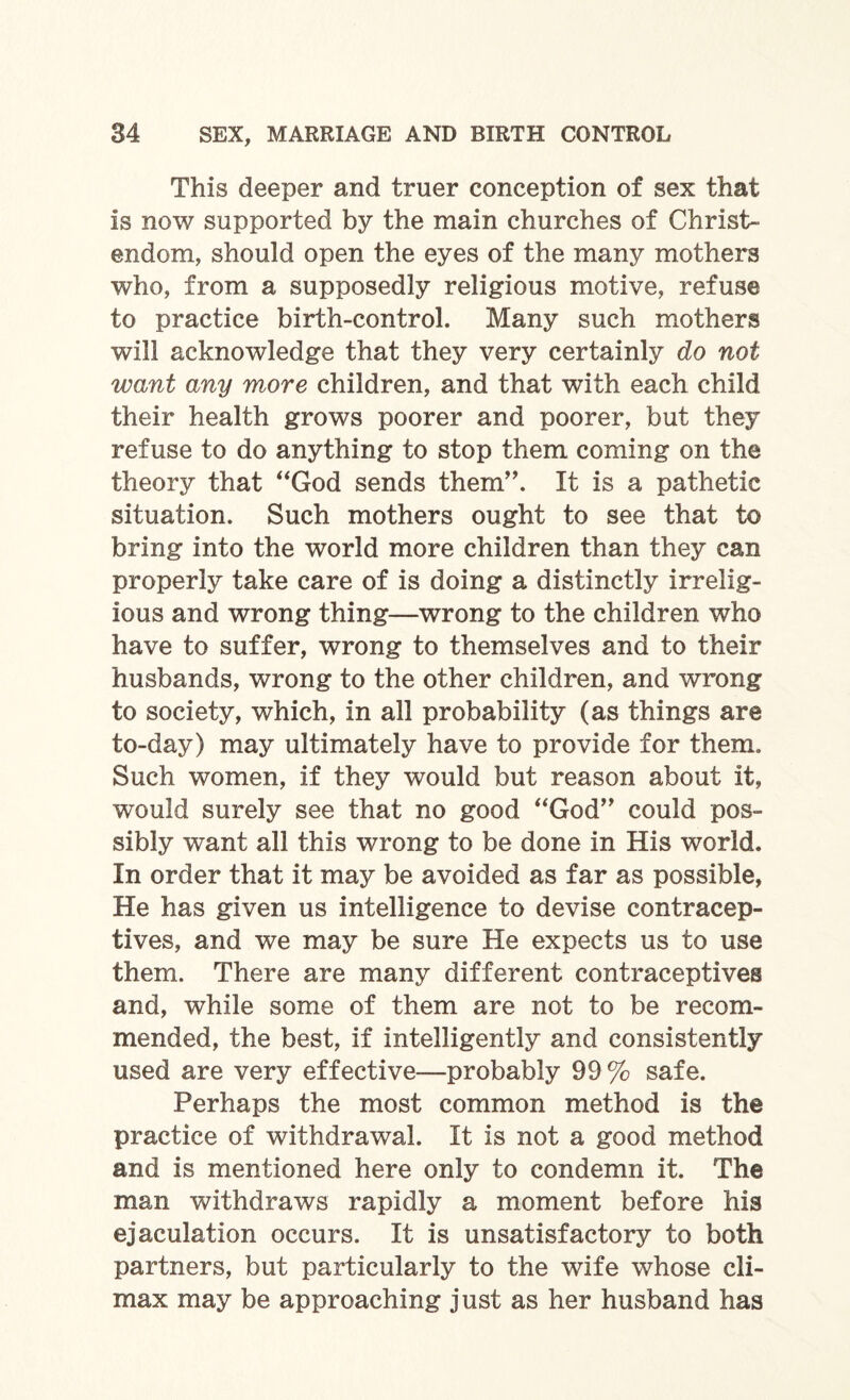 This deeper and truer conception of sex that is now supported by the main churches of Christ¬ endom, should open the eyes of the many mothers who, from a supposedly religious motive, refuse to practice birth-control. Many such mothers will acknowledge that they very certainly do not want any more children, and that with each child their health grows poorer and poorer, but they refuse to do anything to stop them coming on the theory that “God sends them”. It is a pathetic situation. Such mothers ought to see that to bring into the world more children than they can properly take care of is doing a distinctly irrelig¬ ious and wrong thing—wrong to the children who have to suffer, wrong to themselves and to their husbands, wrong to the other children, and wrong to society, which, in all probability (as things are to-day) may ultimately have to provide for them. Such women, if they would but reason about it, would surely see that no good “God” could pos¬ sibly want all this wrong to be done in His world. In order that it may be avoided as far as possible, He has given us intelligence to devise contracep¬ tives, and we may be sure He expects us to use them. There are many different contraceptives and, while some of them are not to be recom¬ mended, the best, if intelligently and consistently used are very effective—probably 99 % safe. Perhaps the most common method is the practice of withdrawal. It is not a good method and is mentioned here only to condemn it. The man withdraws rapidly a moment before his ejaculation occurs. It is unsatisfactory to both partners, but particularly to the wife whose cli¬ max may be approaching just as her husband has