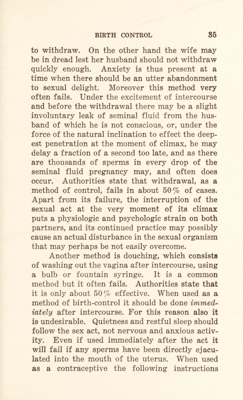 to withdraw. On the other hand the wife may be in dread lest her husband should not withdraw quickly enough. Anxiety is thus present at a time when there should be an utter abandonment to sexual delight. Moreover this method very often fails. Under the excitement of intercourse and before the withdrawal there may be a slight involuntary leak of seminal fluid from the hus¬ band of which he is not conscious, or, under the force of the natural inclination to effect the deep¬ est penetration at the moment of climax, he may delay a fraction of a second too late, and as there are thousands of sperms in every drop of the seminal fluid pregnancy may, and often does occur. Authorities state that withdrawal, as a method of control, fails in about 50% of cases. Apart from its failure, the interruption of the sexual act at the very moment of its climax puts a physiologic and psychologic strain on both partners, and its continued practice may possibly cause an actual disturbance in the sexual organism that may perhaps be not easily overcome. Another method is douching, which consists of washing out the vagina after intercourse, using a bulb or fountain syringe. It is a common method but it often fails. Authorities state that it is only about 50% effective. When used as a method of birth-control it should be done immed¬ iately after intercourse. For this reason also it is undesirable. Quietness and restful sleep should follow the sex act, not nervous and anxious activ¬ ity. Even if used immediately after the act it will fail if any sperms have been directly ejacu¬ lated into the mouth of the uterus. When used as a contraceptive the following instructions