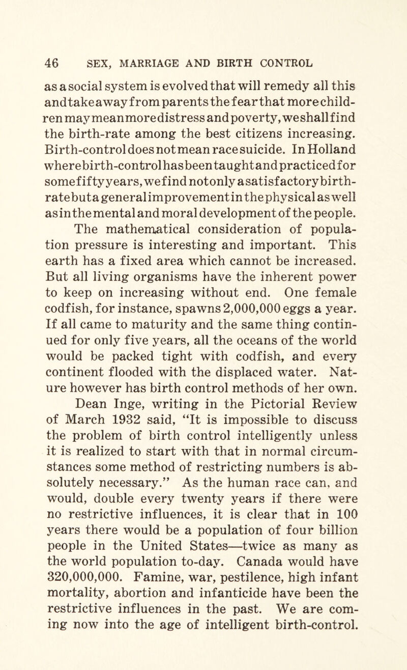 as a social system is evolved that will remedy all this andtakeaway from parents the fearthat morechild- ren may meanmoredistress and poverty, weshallfind the birth-rate among the best citizens increasing. Birth-control does not mean race suicide. In Holland wherebirth-controlhasbeentaughtandpracticedfor somefiftyyears,wefindnotonlyasatisfactorybirth- ratebutageneralimprovementin the physical as well asin the mental and moral development of the people. The mathematical consideration of popula¬ tion pressure is interesting and important. This earth has a fixed area which cannot be increased. But all living organisms have the inherent power to keep on increasing without end. One female codfish, for instance, spawns 2,000,000 eggs a year. If all came to maturity and the same thing contin¬ ued for only five years, all the oceans of the world would be packed tight with codfish, and every continent flooded with the displaced water. Nat¬ ure however has birth control methods of her own. Dean Inge, writing in the Pictorial Review of March 1932 said, “It is impossible to discuss the problem of birth control intelligently unless it is realized to start with that in normal circum¬ stances some method of restricting numbers is ab¬ solutely necessary.” As the human race can, and would, double every twenty years if there were no restrictive influences, it is clear that in 100 years there would be a population of four billion people in the United States—twice as many as the world population to-day. Canada would have 320,000,000. Famine, war, pestilence, high infant mortality, abortion and infanticide have been the restrictive influences in the past. We are com¬ ing now into the age of intelligent birth-control.