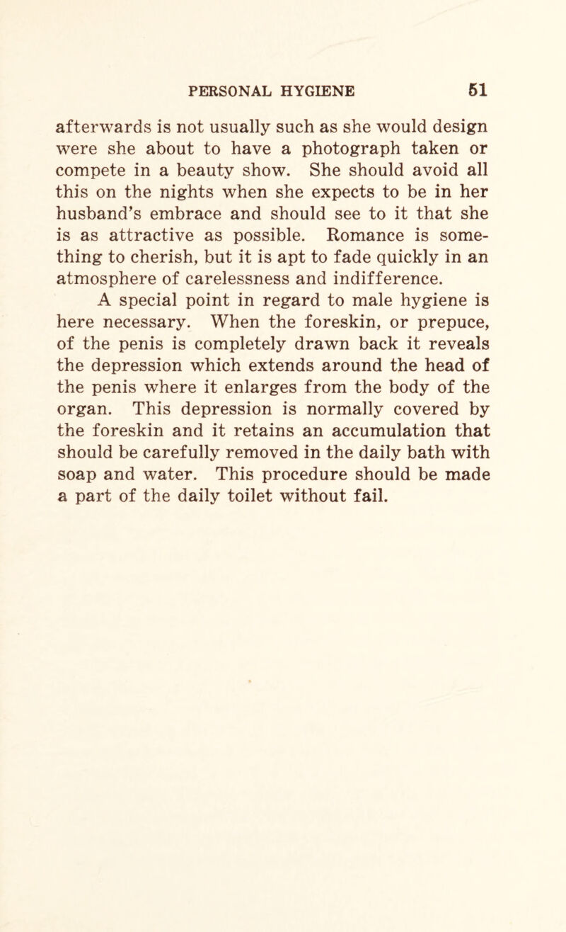 afterwards is not usually such as she would design were she about to have a photograph taken or compete in a beauty show. She should avoid all this on the nights when she expects to be in her husband’s embrace and should see to it that she is as attractive as possible. Romance is some¬ thing to cherish, but it is apt to fade quickly in an atmosphere of carelessness and indifference. A special point in regard to male hygiene is here necessary. When the foreskin, or prepuce, of the penis is completely drawn back it reveals the depression which extends around the head of the penis where it enlarges from the body of the organ. This depression is normally covered by the foreskin and it retains an accumulation that should be carefully removed in the daily bath with soap and water. This procedure should be made a part of the daily toilet without fail.