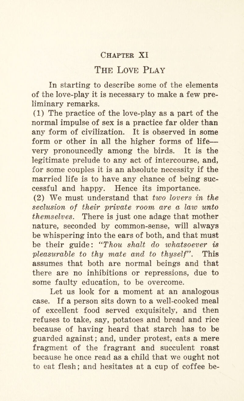 The Love Play In starting to describe some of the elements of the love-play it is necessary to make a few pre¬ liminary remarks. (1) The practice of the love-play as a part of the normal impulse of sex is a practice far older than any form of civilization. It is observed in some form or other in all the higher forms of life- very pronouncedly among the birds. It is the legitimate prelude to any act of intercourse, and, for some couples it is an absolute necessity if the married life is to have any chance of being suc¬ cessful and happy. Hence its importance. (2) We must understand that two lovers in the seclusion of their private room are a law unto themselves. There is just one adage that mother nature, seconded by common-sense, will always be whispering into the ears of both, and that must be their guide: “Thou shalt do whatsoever is pleasurable to thy mate and to thyself\ This assumes that both are normal beings and that there are no inhibitions or repressions, due to some faulty education, to be overcome. Let us look for a moment at an analogous case. If a person sits down to a well-cooked meal of excellent food served exquisitely, and then refuses to take, say, potatoes and bread and rice because of having heard that starch has to be guarded against; and, under protest, eats a mere fragment of the fragrant and succulent roast because he once read as a child that we ought not to eat flesh; and hesitates at a cup of coffee be-