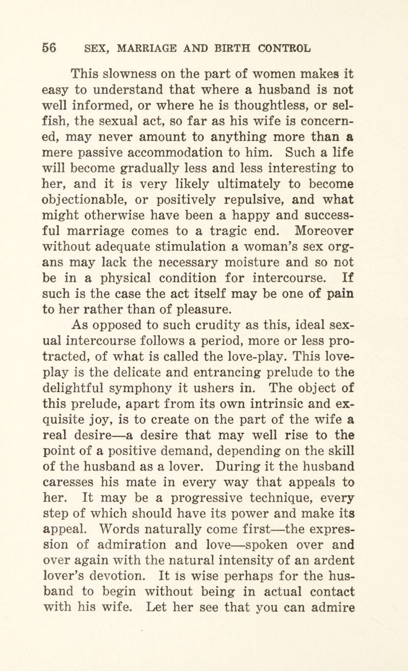 This slowness on the part of women makes it easy to understand that where a husband is not well informed, or where he is thoughtless, or sel¬ fish, the sexual act, so far as his wife is concern¬ ed, may never amount to anything more than a mere passive accommodation to him. Such a life will become gradually less and less interesting to her, and it is very likely ultimately to become objectionable, or positively repulsive, and what might otherwise have been a happy and success¬ ful marriage comes to a tragic end. Moreover without adequate stimulation a woman’s sex org¬ ans may lack the necessary moisture and so not be in a physical condition for intercourse. If such is the case the act itself may be one of pain to her rather than of pleasure. As opposed to such crudity as this, ideal sex¬ ual intercourse follows a period, more or less pro¬ tracted, of what is called the love-play. This love- play is the delicate and entrancing prelude to the delightful symphony it ushers in. The object of this prelude, apart from its own intrinsic and ex¬ quisite joy, is to create on the part of the wife a real desire—a desire that may well rise to the point of a positive demand, depending on the skill of the husband as a lover. During it the husband caresses his mate in every way that appeals to her. It may be a progressive technique, every step of which should have its power and make its appeal. Words naturally come first—the expres¬ sion of admiration and love—spoken over and over again with the natural intensity of an ardent lover’s devotion. It Is wise perhaps for the hus¬ band to begin without being in actual contact with his wife. Let her see that you can admire