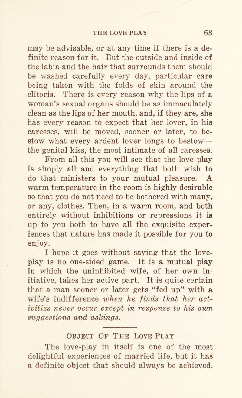 may be advisable, or at any time if there is a de¬ finite reason for it. But the outside and inside of the labia and the hair that surrounds them should be washed carefully every day, particular care being taken with the folds of skin around the clitoris. There is every reason why the lips of a woman’s sexual organs should be as immaculately clean as the lips of her mouth, and, if they are, she has every reason to expect that her lover, in his caresses, will be moved, sooner or later, to be¬ stow what every ardent lover longs to bestowT— the genital kiss, the most intimate of all caresses. From all this you will see that the love play is simply all and everything that both wish to do that ministers to your mutual pleasure. A warm temperature in the room is highly desirable so that you do not need to be bothered with many, or any, clothes. Then, in a warm room, and both entirely without inhibitions or repressions it is up to you both to have all the exquisite exper¬ iences that nature has made it possible for you to enjoy. I hope it goes without saying that the love- play is no one-sided game. It is a mutual play in which the uninhibited wife, of her own in¬ itiative, takes her active part. It is quite certain that a man sooner or later gets “fed up” with a wife’s indifference when he finds that her act¬ ivities never occur except in response to his own suggestions and askings. Object Of The Love Play The love-play in itself is one of the most delightful experiences of married life, but it has a definite object that should always be achieved.