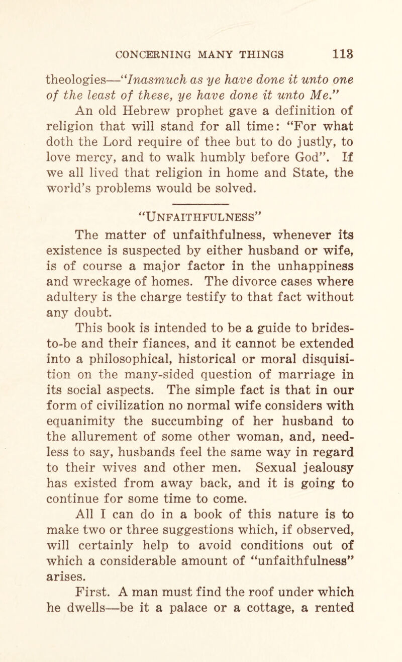 theologies—“Inasmuch as ye have done it unto one of the least of these, ye have done it unto Me.” An old Hebrew prophet gave a definition of religion that will stand for all time: “For what doth the Lord require of thee but to do justly, to love mercy, and to walk humbly before God”. If we all lived that religion in home and State, the world’s problems would be solved. “Unfaithfulness” The matter of unfaithfulness, whenever its existence is suspected by either husband or wife, is of course a major factor in the unhappiness and wreckage of homes. The divorce cases where adultery is the charge testify to that fact without any doubt. This book is intended to be a guide to brides- to-be and their fiances, and it cannot be extended into a philosophical, historical or moral disquisi¬ tion on the many-sided question of marriage in its social aspects. The simple fact is that in our form of civilization no normal wife considers with equanimity the succumbing of her husband to the allurement of some other woman, and, need¬ less to say, husbands feel the same way in regard to their wives and other men. Sexual jealousy has existed from away back, and it is going to continue for some time to come. All I can do in a book of this nature is to make two or three suggestions which, if observed, will certainly help to avoid conditions out of which a considerable amount of “unfaithfulness” arises. First. A man must find the roof under which he dwells-—be it a palace or a cottage, a rented