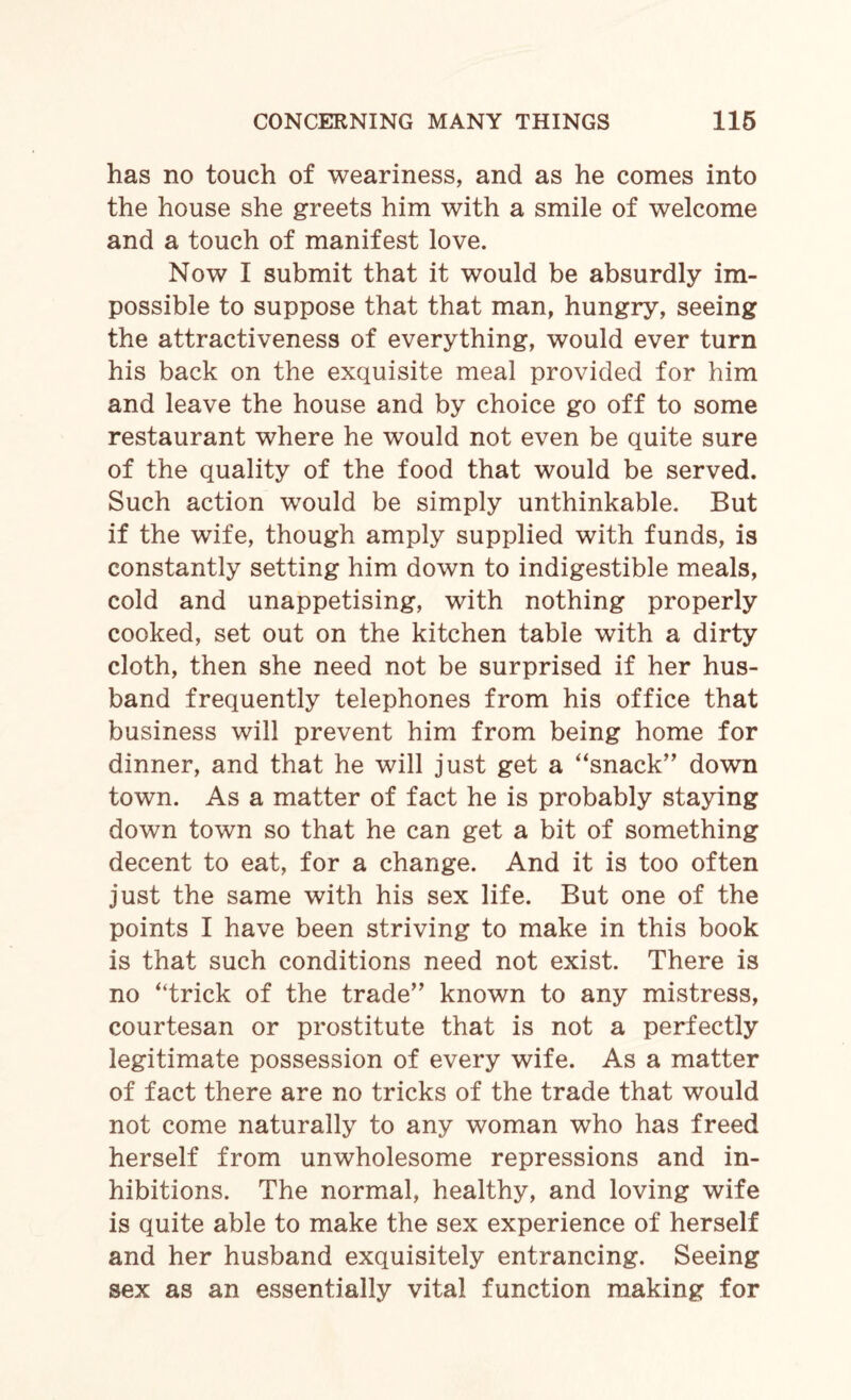 has no touch of weariness, and as he comes into the house she greets him with a smile of welcome and a touch of manifest love. Now I submit that it would be absurdly im¬ possible to suppose that that man, hungry, seeing the attractiveness of everything, would ever turn his back on the exquisite meal provided for him and leave the house and by choice go off to some restaurant where he would not even be quite sure of the quality of the food that would be served. Such action would be simply unthinkable. But if the wife, though amply supplied with funds, is constantly setting him down to indigestible meals, cold and unappetising, with nothing properly cooked, set out on the kitchen table with a dirty cloth, then she need not be surprised if her hus¬ band frequently telephones from his office that business will prevent him from being home for dinner, and that he will just get a “snack” down town. As a matter of fact he is probably staying down town so that he can get a bit of something decent to eat, for a change. And it is too often just the same with his sex life. But one of the points I have been striving to make in this book is that such conditions need not exist. There is no “trick of the trade” known to any mistress, courtesan or prostitute that is not a perfectly legitimate possession of every wife. As a matter of fact there are no tricks of the trade that would not come naturally to any woman who has freed herself from unwholesome repressions and in¬ hibitions. The normal, healthy, and loving wife is quite able to make the sex experience of herself and her husband exquisitely entrancing. Seeing sex as an essentially vital function making for