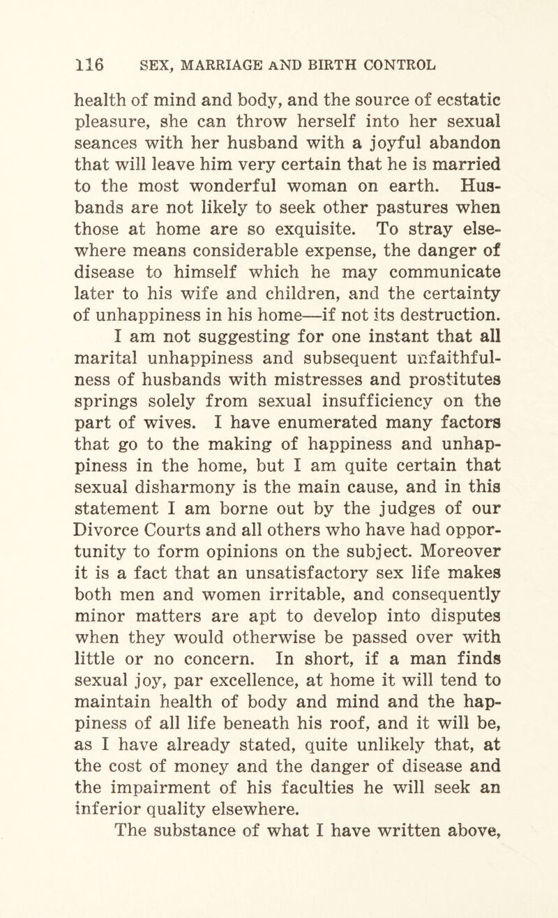 health of mind and body, and the source of ecstatic pleasure, she can throw herself into her sexual seances with her husband with a joyful abandon that will leave him very certain that he is married to the most wonderful woman on earth. Hus¬ bands are not likely to seek other pastures when those at home are so exquisite. To stray else¬ where means considerable expense, the danger of disease to himself which he may communicate later to his wife and children, and the certainty of unhappiness in his home—if not its destruction. I am not suggesting for one instant that all marital unhappiness and subsequent unfaithful¬ ness of husbands with mistresses and prostitutes springs solely from sexual insufficiency on the part of wives. I have enumerated many factors that go to the making of happiness and unhap¬ piness in the home, but I am quite certain that sexual disharmony is the main cause, and in this statement I am borne out by the judges of our Divorce Courts and all others who have had oppor¬ tunity to form opinions on the subject. Moreover it is a fact that an unsatisfactory sex life makes both men and women irritable, and consequently minor matters are apt to develop into disputes when they would otherwise be passed over with little or no concern. In short, if a man finds sexual joy, par excellence, at home it will tend to maintain health of body and mind and the hap¬ piness of all life beneath his roof, and it will be, as I have already stated, quite unlikely that, at the cost of money and the danger of disease and the impairment of his faculties he will seek an inferior quality elsewhere. The substance of what I have written above,