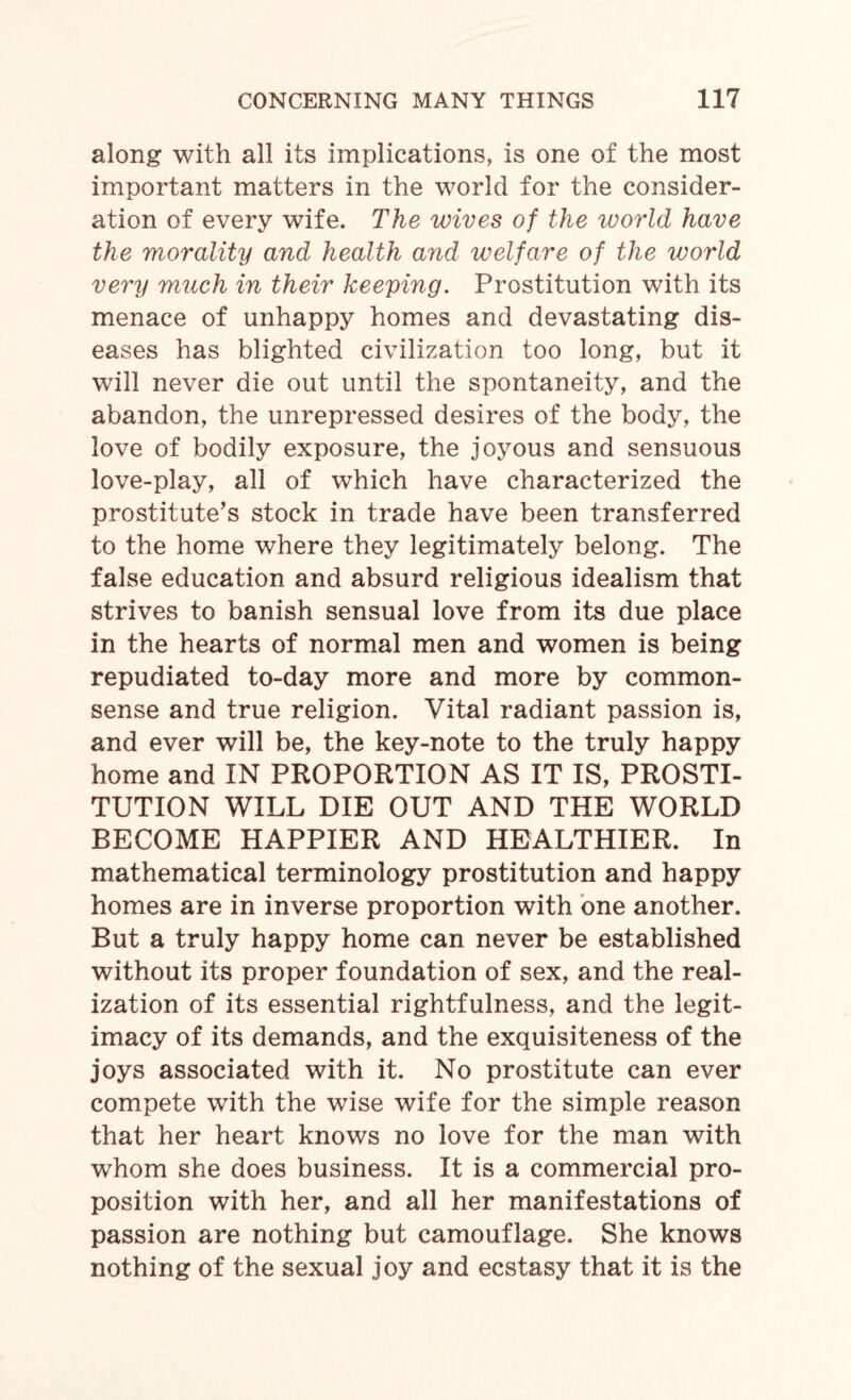 along with all its implications, is one of the most important matters in the world for the consider¬ ation of every wife. The wives of the world have the morality and health and welfare of the world very much in their keeping. Prostitution with its menace of unhappy homes and devastating dis¬ eases has blighted civilization too long, but it will never die out until the spontaneity, and the abandon, the unrepressed desires of the body, the love of bodily exposure, the joyous and sensuous love-play, all of which have characterized the prostitute’s stock in trade have been transferred to the home where they legitimately belong. The false education and absurd religious idealism that strives to banish sensual love from its due place in the hearts of normal men and women is being repudiated to-day more and more by common- sense and true religion. Vital radiant passion is, and ever will be, the key-note to the truly happy home and IN PROPORTION AS IT IS, PROSTI¬ TUTION WILL DIE OUT AND THE WORLD BECOME HAPPIER AND HEALTHIER. In mathematical terminology prostitution and happy homes are in inverse proportion with one another. But a truly happy home can never be established without its proper foundation of sex, and the real¬ ization of its essential rightfulness, and the legit¬ imacy of its demands, and the exquisiteness of the joys associated with it. No prostitute can ever compete with the wise wife for the simple reason that her heart knows no love for the man with whom she does business. It is a commercial pro¬ position with her, and all her manifestations of passion are nothing but camouflage. She knows nothing of the sexual joy and ecstasy that it is the