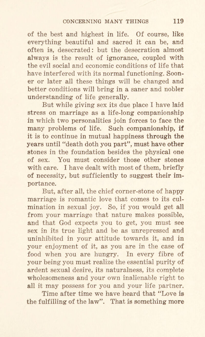 of the best and highest in life. Of course, like everything beautiful and sacred it can be, and often is, desecrated: but the desecration almost always is the result of ignorance, coupled with the evil social and economic conditions of life that have interfered with its normal functioning. Soon¬ er or later all these things will be changed and better conditions will bring in a saner and nobler understanding of life generally. But while giving sex its due place I have laid stress on marriage as a life-long companionship in which two personalities join forces to face the many problems of life. Such companionship, if it is to continue in mutual happiness through the years until “death doth you part”, must have other stones in the foundation besides the physical one of sex. You must consider those other stones with care. I have dealt with most of them, briefly of necessity, but sufficiently to suggest their im¬ portance. But, after all, the chief corner-stone of happy marriage is romantic love that comes to its cul¬ mination in sexual joy. So, if you would get all from your marriage that nature makes possible, and that God expects you to get, you must see sex in its true light and be as unrepressed and uninhibited in your attitude towards it, and in your enjoyment of it, as you are in the case of food when you are hungry. In every fibre of your being you must realize the essential purity of ardent sexual desire, its naturalness, its complete wholesomeness and your own inalienable right to all it may possess for you and your life partner. Time after time we have heard that “Love is the fulfilling of the law”. That is something more