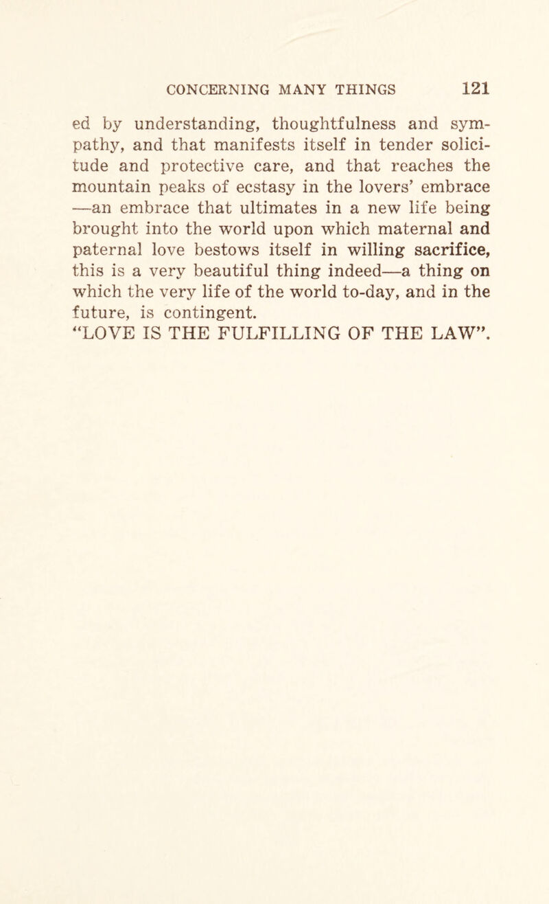 ed by understanding, thoughtfulness and sym¬ pathy, and that manifests itself in tender solici¬ tude and protective care, and that reaches the mountain peaks of ecstasy in the lovers' embrace —an embrace that ultimates in a new life being brought into the world upon which maternal and paternal love bestows itself in willing sacrifice, this is a very beautiful thing indeed—a thing on which the very life of the world to-day, and in the future, is contingent. LOVE IS THE FULFILLING OF THE LAW”.