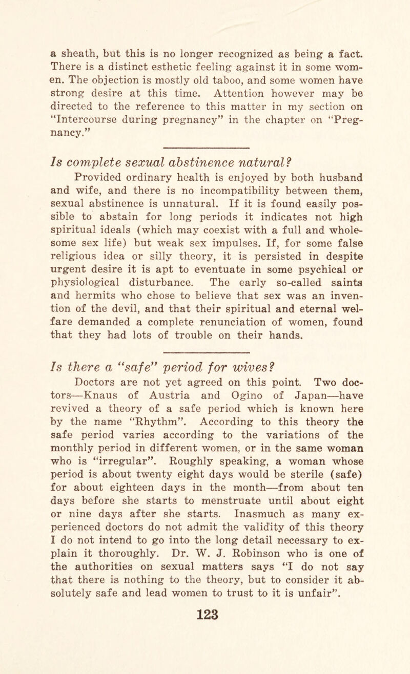 a sheath, but this is no longer recognized as being a fact. There is a distinct esthetic feeling against it in some wom¬ en. The objection is mostly old taboo, and some women have strong desire at this time. Attention however may be directed to the reference to this matter in my section on “Intercourse during pregnancy” in the chapter on “Preg¬ nancy.” Is complete sexual abstinence natural? Provided ordinary health is enjoyed by both husband and wife, and there is no incompatibility between them, sexual abstinence is unnatural. If it is found easily pos¬ sible to abstain for long periods it indicates not high spiritual ideals (which may coexist with a full and whole¬ some sex life) but weak sex impulses. If, for some false religious idea or silly theory, it is persisted in despite urgent desire it is apt to eventuate in some psychical or physiological disturbance. The early so-called saints and hermits who chose to believe that sex was an inven¬ tion of the devil, and that their spiritual and eternal wel¬ fare demanded a complete renunciation of women, found that they had lots of trouble on their hands. Is there a “safe” period for wives? Doctors are not yet agreed on this point. Two doc¬ tors—Knaus of Austria and Ogino of Japan—have revived a theory of a safe period which is known here by the name “Rhythm”. According to this theory the safe period varies according to the variations of the monthly period in different women, or in the same woman who is “irregular”. Roughly speaking, a woman whose period is about twenty eight days would be sterile (safe) for about eighteen days in the month—from about ten days before she starts to menstruate until about eight or nine days after she starts. Inasmuch as many ex¬ perienced doctors do not admit the validity of this theory I do not intend to go into the long detail necessary to ex¬ plain it thoroughly. Dr. W. J. Robinson who is one of the authorities on sexual matters says “I do not say that there is nothing to the theory, but to consider it ab¬ solutely safe and lead women to trust to it is unfair”.