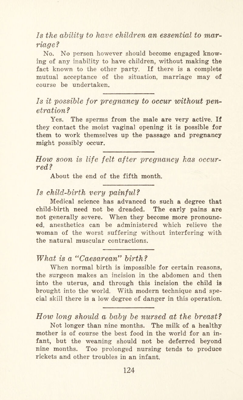 Is the ability to have children an essential to mar¬ riage ? No. No person however should become engaged know¬ ing of any inability to have children, without making the fact known to the other party. If there is a complete mutual acceptance of the situation, marriage may of course be undertaken. Is it possible for pregnancy to occur without pen¬ etration ? Yes. The sperms from the male are very active. If they contact the moist vaginal opening it is possible for them to work themselves up the passage and pregnancy might possibly occur. How soon is life felt after pregnancy has occur¬ red? About the end of the fifth month. Is child-birth very painful? Medical science has advanced to such a degree that child-birth need not be dreaded. The early pains are not generally severe. When they become more pronounc¬ ed, anesthetics can be administered which relieve the woman of the worst suffering without interfering with the natural muscular contractions. What is a “Caesarean” birth? When normal birth is impossible for certain reasons, the surgeon makes an incision in the abdomen and then into the uterus, and through this incision the child is brought into the world. With modern technique and spe¬ cial skill there is a low degree of danger in this operation. How long should a baby be nursed at the breast? Not longer than nine months. The milk of a healthy mother is of course the best food in the world for an in¬ fant, but the weaning should not be deferred beyond nine months. Too prolonged nursing tends to produce rickets and other troubles in an infant.