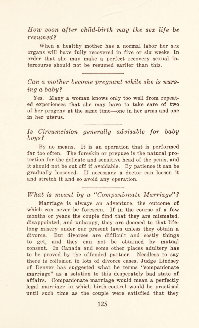 How soon after child-birth may the sex life be resumed ? When a healthy mother has a normal labor her sex organs will have fully recovered in five or six weeks. In order that she may make a perfect recovery sexual in¬ tercourse should not be resumed earlier than this. Can a mother become pregnant while she is nurs¬ ing a baby? Yes. Many a woman knows only too well from repeat¬ ed experiences that she may have to take care of two of her progeny at the same time—one in her arms and one in her uterus. Is Circumcision generally advisable for baby boys ? By no means. It is an operation that is performed far too often. The foreskin or prepuce is the natural pro¬ tection for the delicate and sensitive head of the penis, and it should not be cut off if avoidable. By patience it can be gradually loosened. If necessary a doctor can loosen it and stretch it and so avoid any operation. What is meant by a i( Companionate Marriage”? Marriage is always an adventure, the outcome of which can never be foreseen. If in the course of a few months or years the couple find that they are mismated, disappointed, and unhappy, they are doomed to that life¬ long misery under our present laws unless they obtain a divorce. But divorces are difficult and costly things to get, and they can not be obtained by mutual consent. In Canada and some other places adultery has to be proved by the offended partner. Needless to say there is collusion in lots of divorce cases. Judge Lindsey of Denver has suggested what he terms “companionate marriage” as a solution to this desperately bad state of affairs. Companionate marriage would mean a perfectly legal marriage in which birth-control would be practised until such time as the couple were satisfied that they