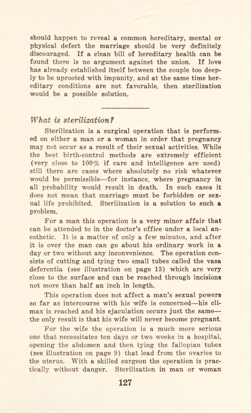 should happen to reveal a common hereditary, mental or physical defect the marriage should be very definitely discouraged. If a clean bill of hereditary health can be found there is no argument against the union. If love has already established itself between the couple too deep¬ ly to be uprooted with impunity, and at the same time her¬ editary conditions are not favorable, then sterilization would be a possible solution. What is sterilization? Sterilization is a surgical operation that is perform¬ ed on either a man or a woman in order that pregnancy may not occur as a result of their sexual activities. While the best birth-control methods are extremely efficient (very close to 100% if care and intelligence are used) still there are cases where absolutely no risk whatever would be permissible—for instance, where pregnancy in all probability would result in death. In such cases it does not mean that marriage must be forbidden or sex¬ ual life prohibited. Sterilization is a solution to such a problem. For a man this operation is a very minor affair that can be attended to in the doctor’s office under a local an¬ esthetic. It is a matter of only a few minutes, and after it is over the man can go about his ordinary work in a day or two without any inconvenience. The operation con¬ sists of cutting and tying two small tubes called the vasa deferentia (see illustration on page 13) which are very close to the surface and can be reached through incisions not more than half an inch in length. This operation does not affect a man’s sexual powers so far as intercourse with his wife is concerned—his cli¬ max is reached and his ejaculation occurs just the same— the only result is that his wife will never become pregnant. For the wife the operation is a much more serious one that necessitates ten days or two weeks in a hospital, opening the abdomen and then tying the fallopian tubes (see illustration on page 9) that lead from the ovaries to the uterus. With a skilled surgeon the operation is prac¬ tically without danger. Sterilization in man or woman