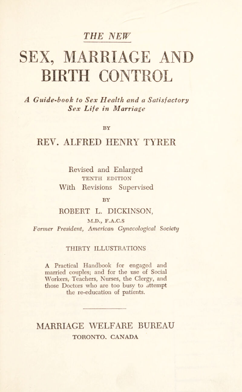 SEX, MARRIAGE AND BIRTH CONTROL A Guide-book to Sex Health and a Satisfactory Sex Life in Marriage BY REV. ALFRED HENRY TYRER Revised and Enlarged TENTH EDITION With Revisions Supervised BY ROBERT L. DICKINSON, M.D., F.A.C.S Former President, American Gynecological Society THIRTY ILLUSTRATIONS A Practical Handbook for engaged and married couples; and for the use of Social Workers, Teachers, Nurses, the Clergy, and those Doctors who are too busy to attempt the re-education of patients. MARRIAGE WELFARE BUREAU TORONTO. CANADA