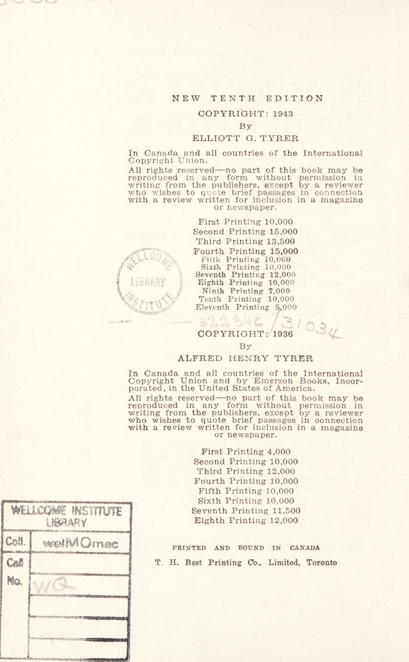 COPYRIGHT: 1943 By ELLIOTT G. TYRER In Canada and all countries of the International Copyright Union. All rights reserved—no part of this book may be reproduced in any form without permission in writing from the publishers, except by a reviewer who wishes to quote brief passages in connection with a review written for inclusion in a magazine or newspaper. yxV a?. ly f LIBRARY Sj, First Printing 10,000 Second Printing 15,000 Third Printing 13,500 Fourth Printing 15,000 Fifth Printing 10,000 Sixth Printing 10,000 Seventh Printing 12,000 Eighth Printing 10,000 Ninth Printing 7,000 Tenth Printing 10,000 Eleventh Printing 5,000 r / COPYRIGHT: 1936 By ALFRED HENRY TYRER In Canada and all countries of the International Copyright Union and by Emerson Books, Incor¬ porated, in the United States of America. All rights reserved—no part of this book may be reproduced in any form without permission in writing from the publishers, except by a reviewer who wishes to quote brief passages in connection with a review written for inclusion in a magazine or newspaper. mumm institute U8RW Con, [ welMOmec Cal No. i First Printing 4,000 Second Printing 10,000 Third Printing 12,000 Fourth Printing 10,000 Fifth Printing 10,000 Sixth Printing 10,000 Seventh Printing 11,500 Eighth Prmting 12,000 PRINTED AND BOUND IN CANADA T, H. Best Printing Co., Limited, Toronto