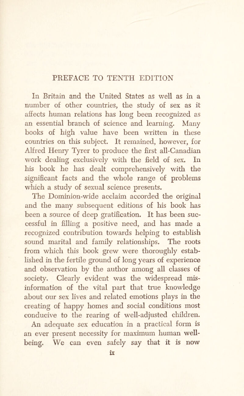 PREFACE TO TENTH EDITION In Britain and the United States as well as in a number of other countries, the study of sex as it affects human relations has long been recognized as an essential branch of science and learning. Many books of high value have been written in these countries on this subject. It remained, however, for Alfred Henry Tyrer to produce the first all-Canadian work dealing exclusively with the field of sex. In his book he has dealt comprehensively with the significant facts and the whole range of problems which a study of sexual science presents. The Dominion-wide acclaim accorded the original and the many subsequent editions of his book has been a source of deep gratification. It has been suc¬ cessful in filling a positive need, and has made a recognized contribution towards helping to establish sound marital and family relationships. The roots from which this book grew were thoroughly estab¬ lished in the fertile ground of long years of experience and observation by the author among all classes of society. Clearly evident was the widespread mis¬ information of the vital part that true knowledge about our sex lives and related emotions plays in the creating of happy homes and social conditions most conducive to the rearing of well-adjusted children. An adequate sex education in a practical form is an ever present necessity for maximum human well¬ being. We can even safely say that it is now