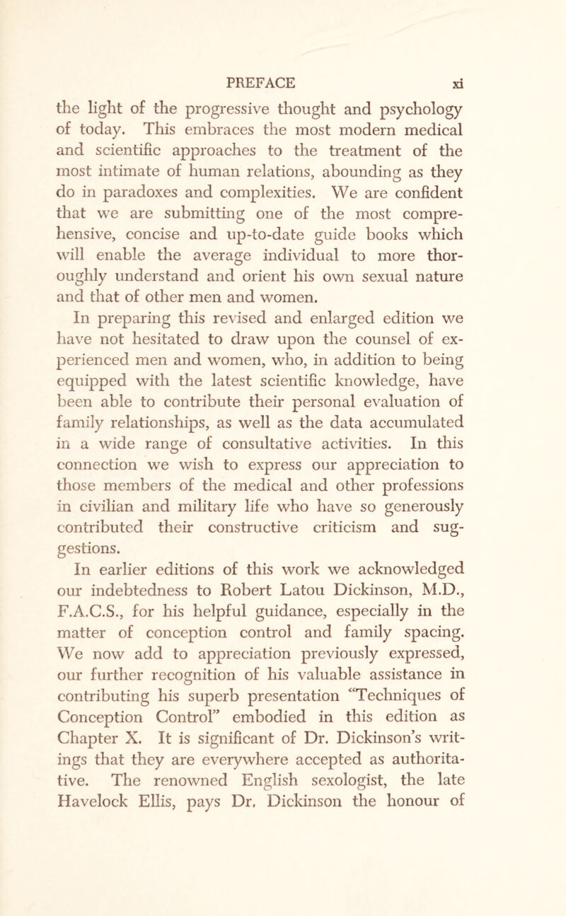 the light of the progressive thought and psychology of today. This embraces the most modern medical and scientific approaches to the treatment of the most intimate of human relations, abounding as they do in paradoxes and complexities. We are confident that we are submitting one of the most compre¬ hensive, concise and up-to-date guide books which will enable the average individual to more thor¬ oughly understand and orient his own sexual nature and that of other men and women. In preparing this revised and enlarged edition we have not hesitated to draw upon the counsel of ex¬ perienced men and women, who, in addition to being equipped with the latest scientific knowledge, have been able to contribute their personal evaluation of family relationships, as well as the data accumulated in a wide range of consultative activities. In this connection we wish to express our appreciation to those members of the medical and other professions in civilian and military life who have so generously contributed their constructive criticism and sug¬ gestions. In earlier editions of this work we acknowledged our indebtedness to Robert Latou Dickinson, M.D., F.A.C.S., for his helpful guidance, especially in the matter of conception control and family spacing. We now add to appreciation previously expressed, our further recognition of his valuable assistance in contributing his superb presentation “Techniques of Conception Control” embodied in this edition as Chapter X. It is significant of Dr. Dickinson's writ¬ ings that they are everywhere accepted as authorita¬ tive. The renowned English sexologist, the late Havelock Ellis, pays Dr, Dickinson the honour of