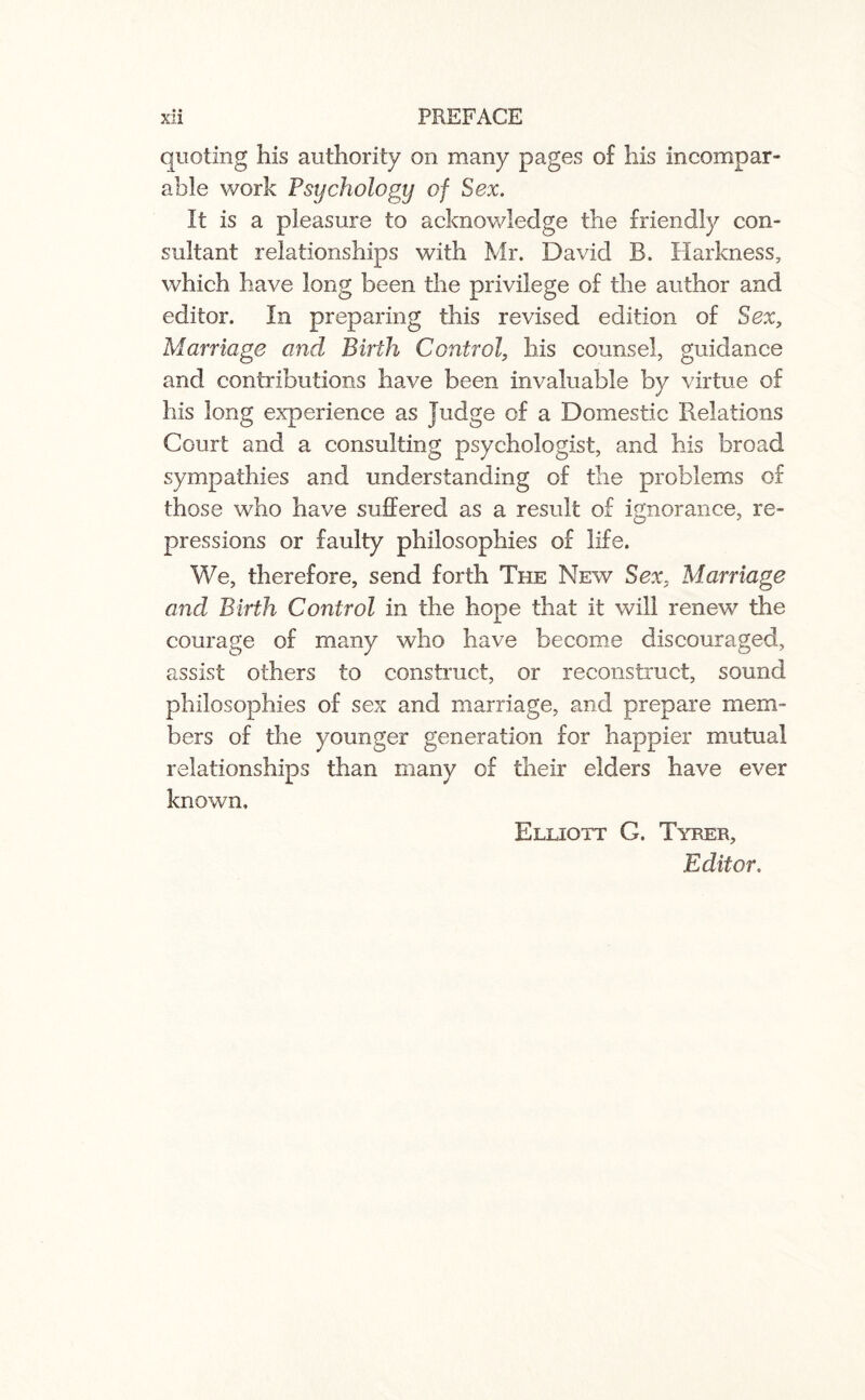 • • quoting his authority on many pages of his incompar¬ able work Psychology of Sex. It is a pleasure to acknowledge the friendly con¬ sultant relationships with Mr. David B. Harkness, which have long been the privilege of the author and editor. In preparing this revised edition of Sex, Marriage and Birth Control, his counsel, guidance and contributions have been invaluable by virtue of his long experience as Judge of a Domestic Relations Court and a consulting psychologist, and his broad sympathies and understanding of the problems of those who have suffered as a result of ignorance, re¬ pressions or faulty philosophies of life. We, therefore, send forth The New Sex, Marriage and Birth Control in the hope that it will renew the courage of many who have become discouraged, assist others to construct, or reconstruct, sound philosophies of sex and marriage, and prepare mem¬ bers of the younger generation for happier mutual relationships than many of their elders have ever known, Elliott G. Tyrer, Editor.