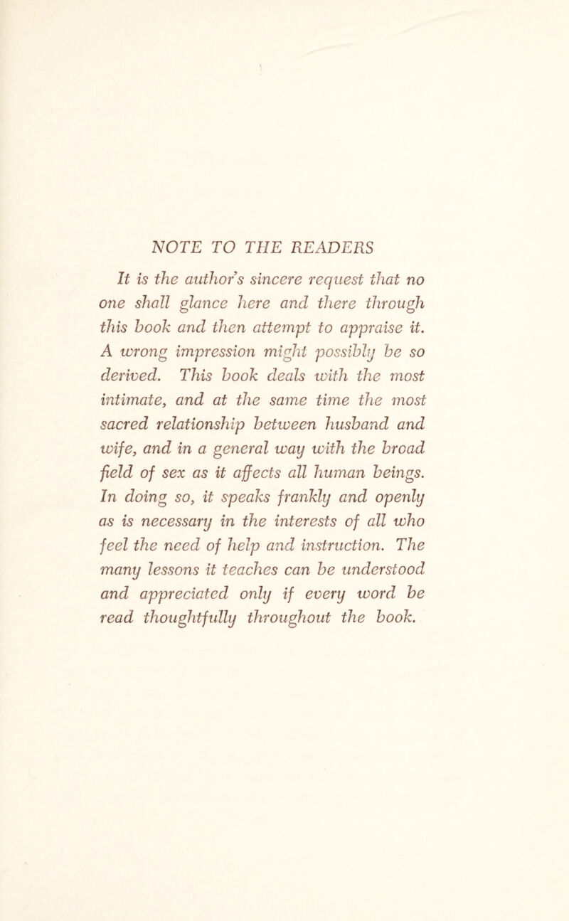 NOTE TO THE READERS It is the authors sincere request that no one shall glance here and there through this hook and then attempt to appraise it. A wrong impression might possibly he so derived. This hook deals with the most intimate, and at the same time the most sacred relationship between husband and wife, and in a general way with the broad field of sex as it affects all human beings. In doing so, it speaks frankly and openly as is necessary in the interests of all who feel the need of help and instruction. The many lessons it teaches can be understood and appreciated only if every word, be read thoughtfully throughout the book.