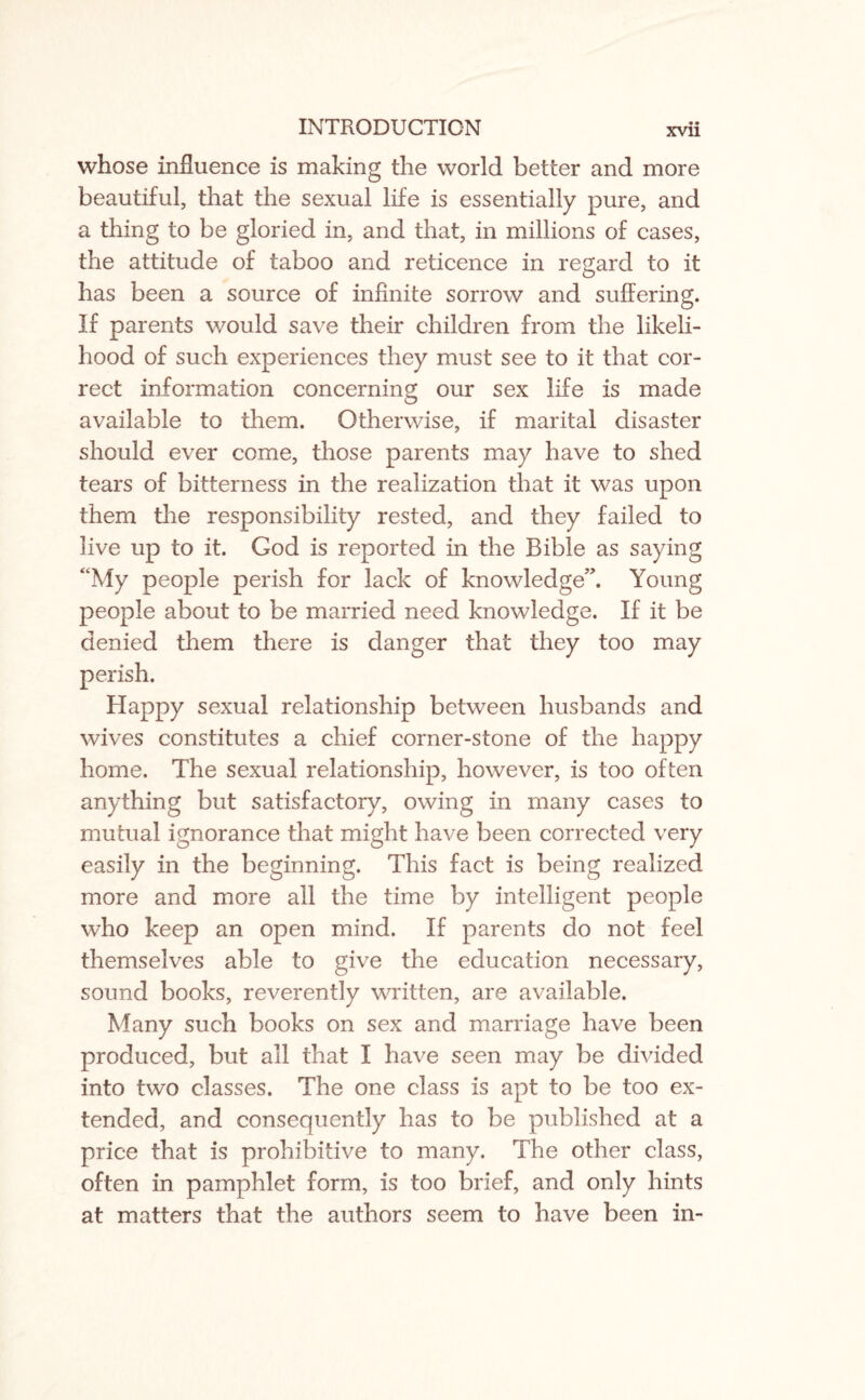 whose influence is making the world better and more beautiful, that the sexual life is essentially pure, and a thing to be gloried in, and that, in millions of cases, the attitude of taboo and reticence in regard to it has been a source of infinite sorrow and suffering. If parents would save their children from the likeli¬ hood of such experiences they must see to it that cor¬ rect information concerning our sex life is made available to them. Otherwise, if marital disaster should ever come, those parents may have to shed tears of bitterness in the realization that it was upon them the responsibility rested, and they failed to live up to it. God is reported in the Bible as saying “My people perish for lack of knowledge”. Young people about to be married need knowledge. If it be denied them there is danger that they too may perish. Happy sexual relationship between husbands and wives constitutes a chief corner-stone of the happy home. The sexual relationship, however, is too often anything but satisfactory, owing in many cases to mutual ignorance that might have been corrected very easily in the beginning. This fact is being realized more and more all the time by intelligent people who keep an open mind. If parents do not feel themselves able to give the education necessary, sound books, reverently written, are available. Many such books on sex and marriage have been produced, but all that I have seen may be divided into two classes. The one class is apt to be too ex¬ tended, and consequently has to be published at a price that is prohibitive to many. The other class, often in pamphlet form, is too brief, and only hints at matters that the authors seem to have been in-