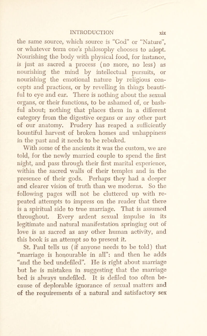 the same source, which source is “God” or “Nature”, or whatever term ones philosophy chooses to adopt. Nourishing the body with physical food, for instance, is just as sacred a process (no more, no less) as nourishing the mind by intellectual pursuits, or nourishing the emotional nature by religious con¬ cepts and practices, or by revelling in things beauti¬ ful to eye and ear. There is nothing about the sexual organs, or their functions, to be ashamed of, or bash¬ ful about; nothing that places them in a different category from the digestive organs or any other part of our anatomy. Prudery has reaped a sufficiently bountiful harvest of broken homes and unhappiness in the past and it needs to be rebuked. With some of the ancients it was the custom, we are told, for the newly married couple to spend the first night, and pass through their first marital experience, within the sacred walls of their temples and in the presence of their gods. Perhaps they had a deeper and clearer vision of truth than we moderns. So the following pages will not be cluttered up with re¬ peated attempts to impress on the reader that there is a spiritual side to true marriage. That is assumed throughout. Every ardent sexual impulse in its legitimate and natural manifestation springing out of love is as sacred as any other human activity, and this book is an attempt so to present it. St. Paul tells us (if anyone needs to be told) that “marriage is honourable in all”: and then he adds “and the bed undefiled”. He is right about marriage but he is mistaken in suggesting that the marriage bed is always undefiled. It is defiled too often be¬ cause of deplorable ignorance of sexual matters and of the requirements of a natural and satisfactory sex