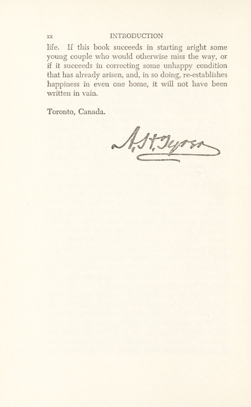 life. If this book succeeds in starting aright some young couple who would otherwise miss the way, or if it succeeds in correcting some unhappy condition that has already arisen, and, in so doing, re-establishes happiness in even one home, it will not have been written in vain, Toronto, Canada.