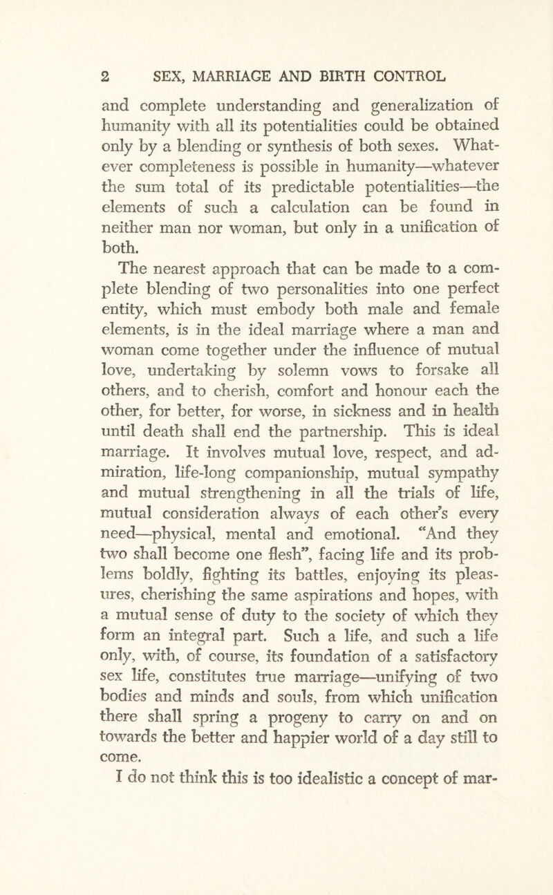 and complete understanding and generalization of humanity with all its potentialities could be obtained only by a blending or synthesis of both sexes. What¬ ever completeness is possible in humanity—whatever the sum total of its predictable potentialities—the elements of such a calculation can be found in neither man nor woman, but only in a unification of both. The nearest approach that can be made to a com¬ plete blending of two personalities into one perfect entity, which must embody both male and female elements, is in the ideal marriage where a man and woman come together under the influence of mutual love, undertaking by solemn vows to forsake all others, and to cherish, comfort and honour each the other, for better, for worse, in sickness and in health until death shall end the partnership. This is ideal marriage. It involves mutual love, respect, and ad¬ miration, life-long companionship, mutual sympathy and mutual strengthening in all the trials of life, mutual consideration always of each other’s every need—physical, mental and emotional. “And they two shall become one flesh”, facing life and its prob¬ lems boldly, fighting its battles, enjoying its pleas¬ ures, cherishing the same aspirations and hopes, with a mutual sense of duty to the society of which they form an integral part. Such a life, and such a life only, with, of course, its foundation of a satisfactory sex life, constitutes true marriage-unifying of two bodies and minds and souls, from which unification there shall spring a progeny to cany on and on towards the better and happier world of a day still to come. I do not think this is too idealistic a concept of mar-