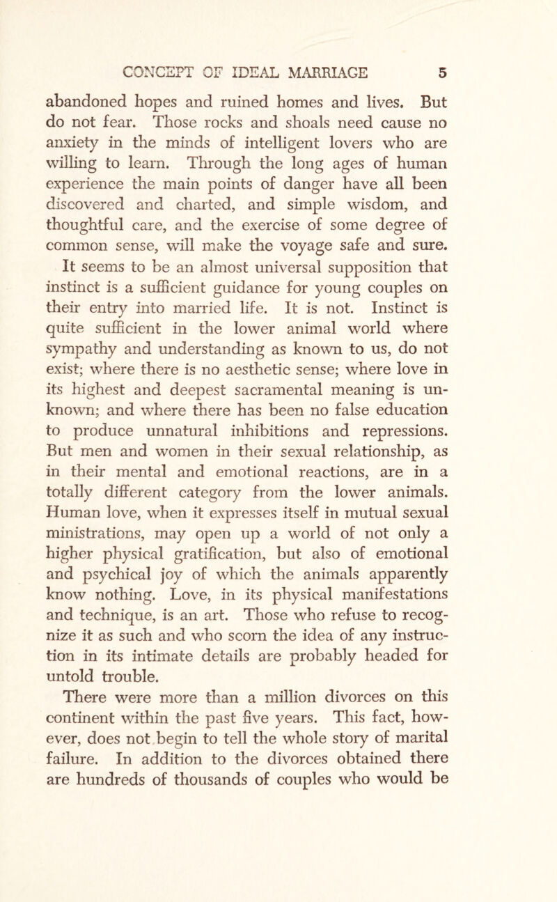 abandoned hopes and ruined homes and lives. But do not fear. Those rocks and shoals need cause no anxiety in the minds of intelligent lovers who are willing to learn. Through the long ages of human experience the main points of danger have all been discovered and charted, and simple wisdom, and thoughtful care, and the exercise of some degree of common sense, will make the voyage safe and sure. It seems to be an almost universal supposition that instinct is a sufficient guidance for young couples on their entry into married life. It is not. Instinct is quite sufficient in the lower animal world where sympathy and understanding as known to us, do not exist; where there is no aesthetic sense; where love in its highest and deepest sacramental meaning is un¬ known; and where there has been no false education to produce unnatural inhibitions and repressions. But men and women in their sexual relationship, as in their mental and emotional reactions, are in a totally different category from the lower animals. Human love, when it expresses itself in mutual sexual ministrations, may open up a world of not only a higher physical gratification, but also of emotional and psychical joy of which the animals apparently know nothing. Love, in its physical manifestations and technique, is an art. Those who refuse to recog¬ nize it as such and who scorn the idea of any instruc¬ tion in its intimate details are probably headed for untold trouble. There were more than a million divorces on this continent within the past five years. This fact, how¬ ever, does not begin to tell the whole story of marital failure. In addition to the divorces obtained there are hundreds of thousands of couples who would be