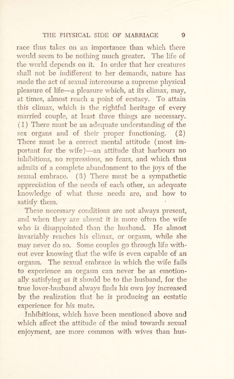 race thus takes on an importance than which there would seem to be nothing much greater. The life of the world depends on it. In order that her creatures shall not be indifferent to her demands, nature has made the act of sexual intercourse a supreme physical pleasure of life—a pleasure which, at its climax, may, at times, almost reach a point of ecstacy. To attain this climax, which is the rightful heritage of every married couple, at least three things are necessary. (1) There must be an adequate understanding of the sex organs and of their proper functioning. (2) There must be a correct mental attitude (most im¬ portant for the wife)—an attitude that harbours no inhibitions, no repressions, no fears, and which thus admits of a complete abandonment to the joys of the sexual embrace. (3) There must be a sympathetic appreciation of the needs of each other, an adequate knowledge of what these needs are, and how to satisfy them. ' These necessary conditions are not always present, and when they are absent it is more often the wife who is disappointed than the husband. He almost invariably reaches his climax, or orgasm, while she may never do so. Some couples go through life with¬ out ever knowing that the wife is even capable of an orgasm. The sexual embrace in which the wife fails to experience an orgasm can never be as emotion¬ ally satisfying as it should be to the husband, for the true lover-husband always finds his own joy increased by the realization that he is producing an ecstatic experience for his mate. Inhibitions, which have been mentioned above and which affect the attitude of the mind towards sexual enjoyment, are more common with wives than hus-