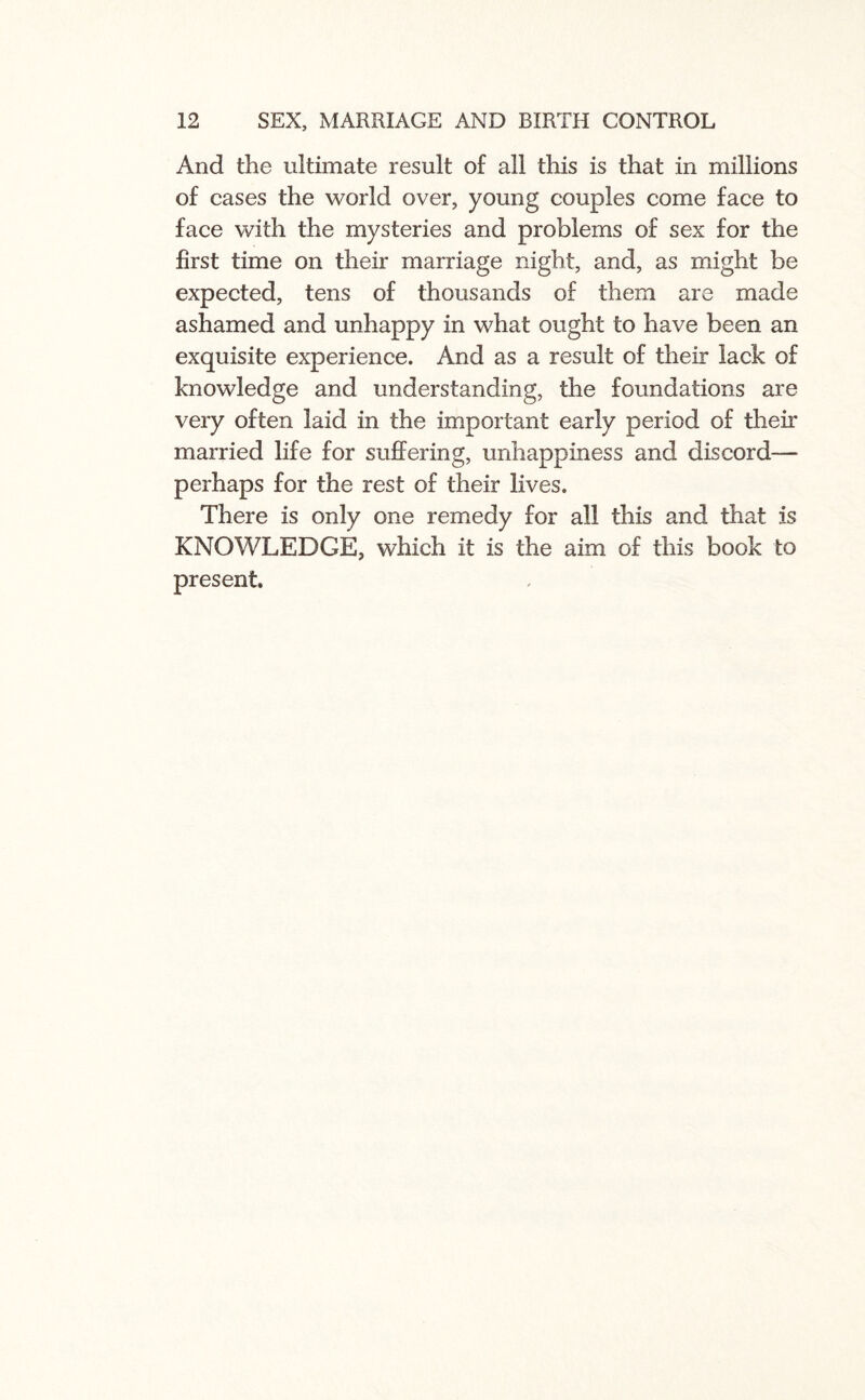 And the ultimate result of all this is that in millions of cases the world over, young couples come face to face with the mysteries and problems of sex for the first time on their marriage night, and, as might be expected, tens of thousands of them are made ashamed and unhappy in what ought to have been an exquisite experience. And as a result of their lack of knowledge and understanding, the foundations are very often laid in the important early period of their married life for suffering, unhappiness and discord— perhaps for the rest of their lives. There is only one remedy for all this and that is KNOWLEDGE, which it is the aim of this book to present.