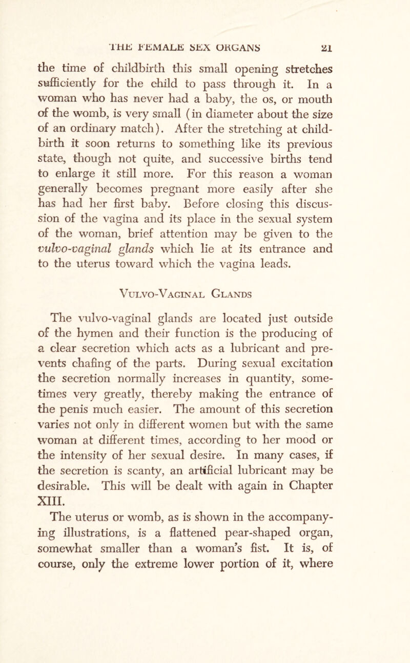 the time of childbirth this small opening stretches sufficiently for the child to pass through it. In a woman who has never had a baby, the os, or mouth of the womb, is very small (in diameter about the size of an ordinary match). After the stretching at child¬ birth it soon returns to something like its previous state, though not quite, and successive births tend to enlarge it still more. For this reason a woman generally becomes pregnant more easily after she has had her first baby. Before closing this discus¬ sion of the vagina and its place in the sexual system of the woman, brief attention may be given to the vulvo-vaginal glands which lie at its entrance and to the uterus toward which the vagina leads. Vulvo-Vaginal Glands The vulvo-vaginal glands are located just outside of the hymen and their function is the producing of a clear secretion which acts as a lubricant and pre¬ vents chafing of the parts. During sexual excitation the secretion normally increases in quantity, some¬ times very greatly, thereby making the entrance of the penis much easier. The amount of this secretion varies not only in different women but with the same woman at different times, according to her mood or the intensity of her sexual desire. In many cases, if the secretion is scanty, an artificial lubricant may be desirable. This will be dealt with again in Chapter XIII. The uterus or womb, as is shown in the accompany¬ ing illustrations, is a flattened pear-shaped organ, somewhat smaller than a woman’s fist. It is, of course, only the extreme lower portion of it, where