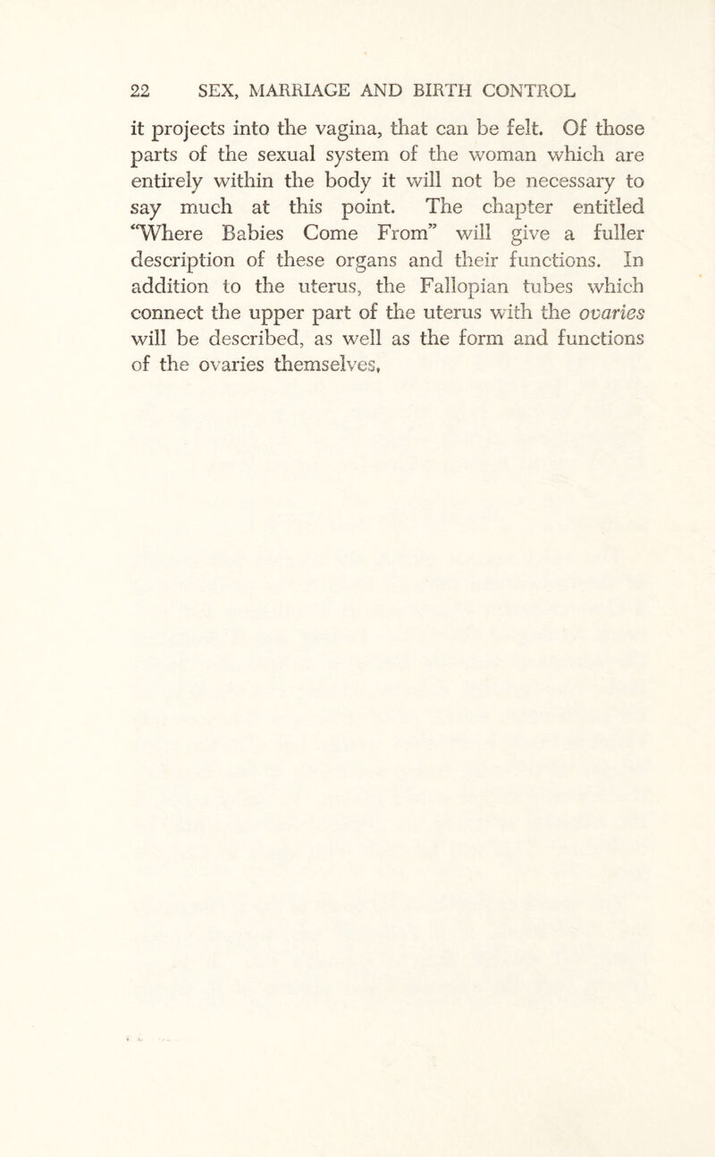 it projects into the vagina, that can be felt. Of those parts of the sexual system of the woman which are entirely within the body it will not be necessary to say much at this point. The chapter entitled “Where Babies Come From” v/ill give a fuller description of these organs and their functions. In addition to the uterus, the Fallopian tubes which connect the upper part of the uterus with the ovaries will be described, as well as the form and functions of the ovaries themselves,