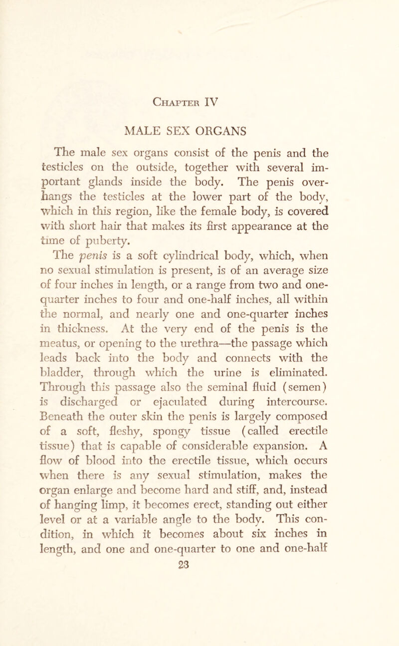 Chapter IV MALE SEX ORGANS The male sex organs consist of the penis and the testicles on the outside, together with several im¬ portant glands inside the body. The penis over¬ hangs the testicles at the lower part of the body, which in this region, like the female body, is covered with short hair that makes its first appearance at the time of puberty. The penis is a soft cylindrical body, which, when no sexual stimulation is present, is of an average size of four inches in length, or a range from two and one- quarter inches to four and one-half inches, all within the normal, and nearly one and one-quarter inches in thickness. At the very end of the penis is the meatus, or opening to the urethra—the passage which leads back into the body and connects with the bladder, through which the urine is eliminated. Through this passage also the seminal fluid (semen) is discharged or ejaculated during intercourse. Beneath the outer skin the penis is largely composed of a soft, fleshy, spongy tissue (called erectile tissue) that is capable of considerable expansion. A flow of blood into the erectile tissue, which occurs when there is any sexual stimulation, makes the organ enlarge and become hard and stiff, and, instead of hanging limp, it becomes erect, standing out either level or at a variable angle to the body. This con¬ dition, in which it becomes about six inches in length, and one and one-quarter to one and one-half