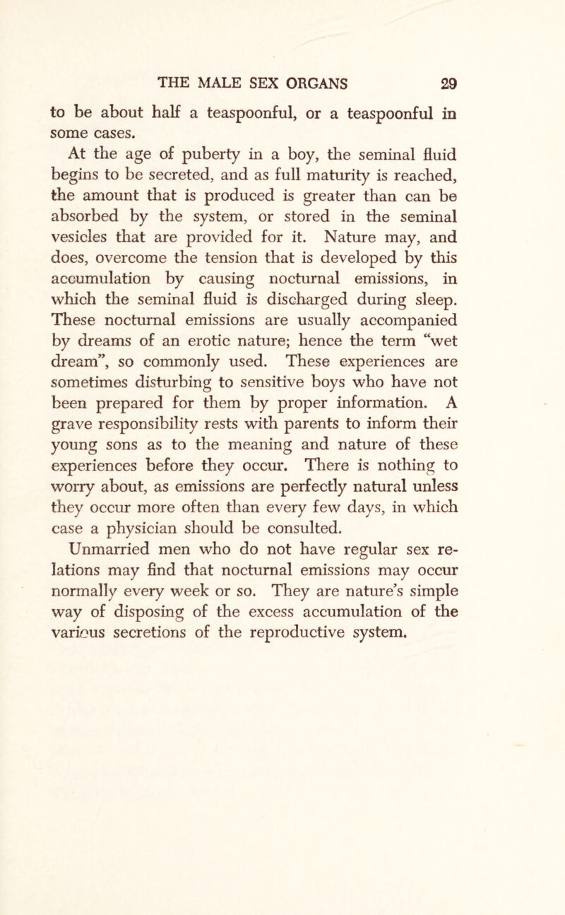 to be about half a teaspoonful, or a teaspoonful in some cases. At the age of puberty in a boy, the seminal fluid begins to be secreted, and as full maturity is reached, the amount that is produced is greater than can be absorbed by the system, or stored in the seminal vesicles that are provided for it. Nature may, and does, overcome the tension that is developed by this accumulation by causing nocturnal emissions, in which the seminal fluid is discharged during sleep. These nocturnal emissions are usually accompanied by dreams of an erotic nature; hence the term “wet dream”, so commonly used. These experiences are sometimes disturbing to sensitive boys who have not been prepared for them by proper information. A grave responsibility rests with parents to inform their young sons as to the meaning and nature of these experiences before they occur. There is nothing to worry about, as emissions are perfectly natural unless they occur more often than every few days, in which case a physician should be consulted. Unmarried men who do not have regular sex re¬ lations may find that nocturnal emissions may occur normally every week or so. They are nature's simple way of disposing of the excess accumulation of the various secretions of the reproductive system.