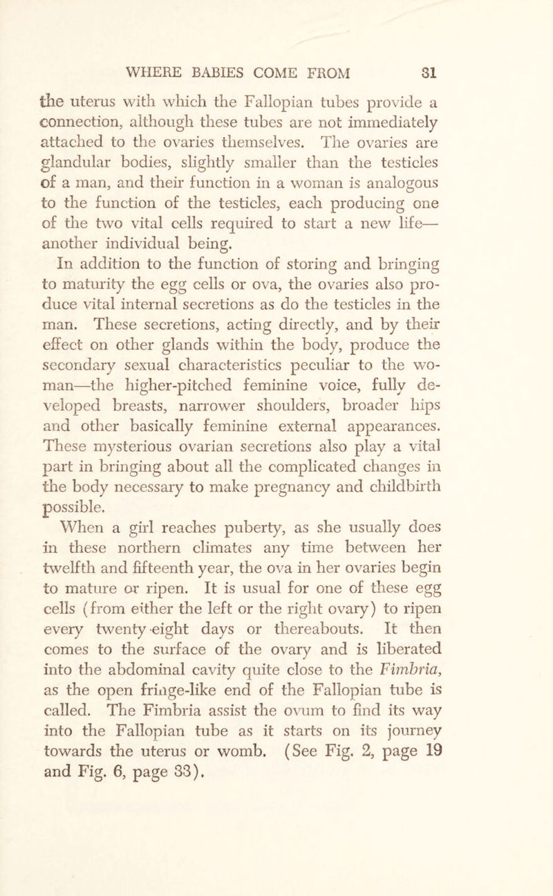 the uterus with which the Fallopian tubes provide a connection, although these tubes are not immediately attached to the ovaries themselves. The ovaries are glandular bodies, slightly smaller than the testicles ©£ a man, and their function in a woman is analogous to the function of the testicles, each producing one of the two vital cells required to start a new life— another individual being. In addition to the function of storing and bringing to maturity the egg cells or ova, the ovaries also pro¬ duce vital internal secretions as do the testicles in the man. These secretions, acting directly, and by their effect on other glands within the body, produce the secondary sexual characteristics peculiar to the wo¬ man—the higher-pitched feminine voice, fully de¬ veloped breasts, narrower shoulders, broader hips and other basically feminine external appearances. These mysterious ovarian secretions also play a vital part in bringing about all the complicated changes in the body necessary to make pregnancy and childbirth possible. When a girl reaches puberty, as she usually does in these northern climates any time between her twelfth and fifteenth year, the ova in her ovaries begin to mature or ripen. It is usual for one of these egg cells (from either the left or the right ovary) to ripen every twenty eight days or thereabouts. It then comes to the surface of the ovary and is liberated into the abdominal cavity quite close to the Fimbria, as the open fringe-like end of the Fallopian tube is called. The Fimbria assist the ovum to find its way into the Fallopian tube as it starts on its journey towards the uterus or womb. (See Fig. 2, page 19 and Fig. 6, page 33).