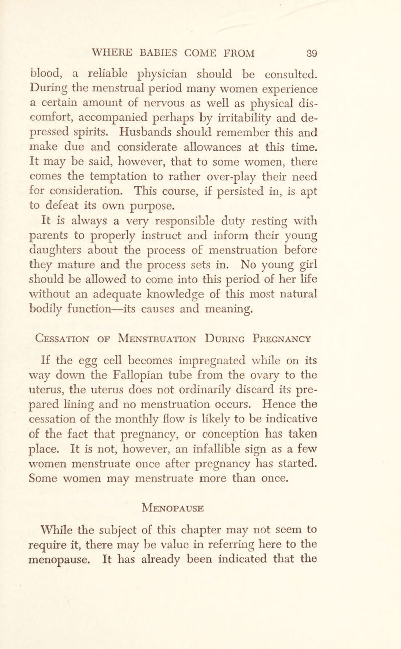 blood, a reliable physician should be consulted. During the menstrual period many women experience a certain amount of nervous as well as physical dis¬ comfort, accompanied perhaps by irritability and de¬ pressed spirits. Husbands should remember this and make due and considerate allowances at this time. It may be said, however, that to some women, there comes the temptation to rather over-play their need for consideration. This course, if persisted in, is apt to defeat its own purpose. It is always a very responsible duty resting with parents to properly instruct and inform their young daughters about the process of menstruation before they mature and the process sets in. No young girl should be allowed to come into this period of her life without an adequate knowledge of this most natural bodily function—its causes and meaning. Cessation of Menstruation During Pregnancy If the egg cell becomes impregnated while on its way down the Fallopian tube from the ovary to the uterus, the uterus does not ordinarily discard its pre¬ pared lining and no menstruation occurs. Hence the cessation of the monthly flow is likely to be indicative of the fact that pregnancy, or conception has taken place. It is not, however, an infallible sign as a few women menstruate once after pregnancy has started. Some women may menstruate more than once. Menopause While the subject of this chapter may not seem to require it, there may be value in referring here to the menopause. It has already been indicated that the