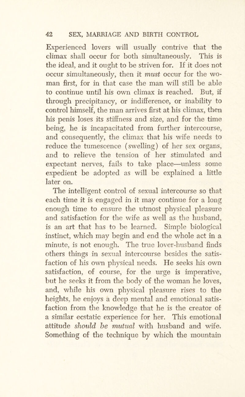 Experienced lovers will usually contrive that the climax shall occur for both simultaneously. This is the ideal, and it ought to be striven for. If it does not occur simultaneously, then it must occur for the wo¬ man first, for in that case the man will still be able to continue until his own climax is reached. But, if through precipitancy, or indifference, or inability to control himself, the man arrives first at his climax, then his penis loses its stiffness and size, and for the time being, he is incapacitated from further intercourse, and consequently, the climax that his wife needs to reduce the tumescence (swelling) of her sex organs, and to relieve the tension of her stimulated and expectant nerves, fails to take place—unless some expedient be adopted as will be explained a little later on. The intelligent control of sexual intercourse so that each time it is engaged in it may continue for a long enough time to ensure the utmost physical pleasure and satisfaction for the wife as well as the husband, is an art that has to be learned. Simple biological instinct, which may begin and end the whole act in a minute, is not enough. The true lover-husband finds others things in sexual intercourse besides the satis¬ faction of his own physical needs. He seeks his own satisfaction, of course, for the urge is imperative, but he seeks it from the body of the woman he loves, and, while his own physical pleasure rises to the heights, he enjoys a deep mental and emotional satis¬ faction from the knowledge that he is the creator of a similar ecstatic experience for her. This emotional attitude should he mutual with husband and wife. Something of the technique by which the mountain