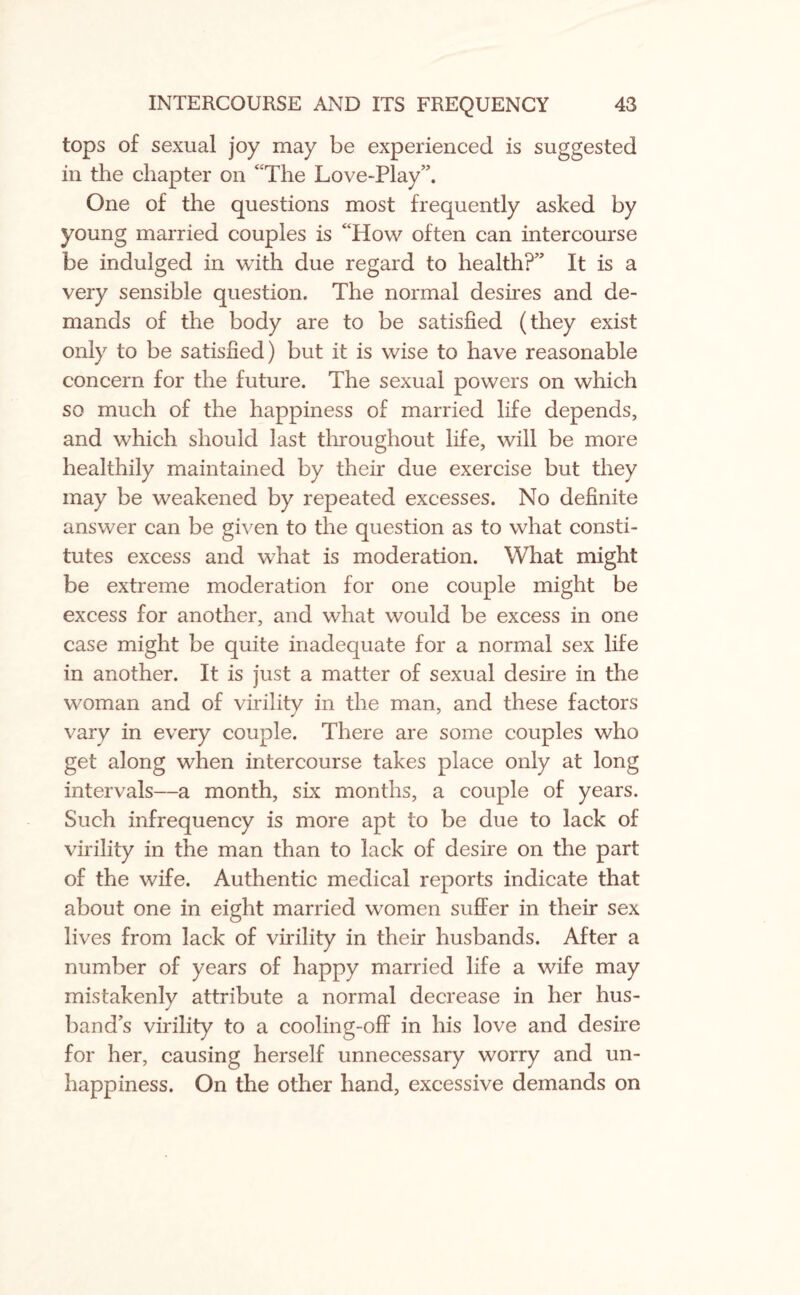 tops of sexual joy may be experienced is suggested in the chapter on ‘ The Love-Play”. One of the questions most frequently asked by young married couples is “How often can intercourse be indulged in with due regard to health?” It is a very sensible question. The normal desires and de¬ mands of the body are to be satisfied (they exist only to be satisfied) but it is wise to have reasonable concern for the future. The sexual powers on which so much of the happiness of married life depends, and which should last throughout life, will be more healthily maintained by their due exercise but they may be weakened by repeated excesses. No definite answer can be given to the question as to what consti¬ tutes excess and what is moderation. What might be extreme moderation for one couple might be excess for another, and what would be excess in one case might be quite inadequate for a normal sex life in another. It is just a matter of sexual desire in the woman and of virility in the man, and these factors vary in every couple. There are some couples who get along when intercourse takes place only at long intervals—a month, six months, a couple of years. Such infrequency is more apt to be due to lack of virility in the man than to lack of desire on the part of the wife. Authentic medical reports indicate that about one in eight married women suffer in their sex lives from lack of virility in their husbands. After a number of years of happy married life a wife may mistakenly attribute a normal decrease in her hus¬ band’s virility to a cooling-off in his love and desire for her, causing herself unnecessary worry and un¬ happiness. On the other hand, excessive demands on